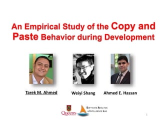 An Empirical Study of the Copy and
Paste Behavior during Development
Tarek M. Ahmed
1
Weiyi Shang Ahmed E. Hassan
 