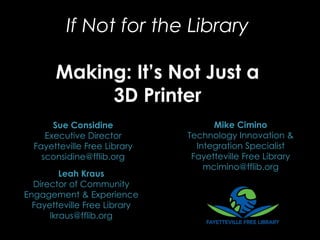 If Not for the Library
Making: It’s Not Just a
3D Printer
Leah Kraus
Director of Community
Engagement & Experience
Fayetteville Free Library
lkraus@fflib.org
Mike Cimino
Technology Innovation &
Integration Specialist
Fayetteville Free Library
mcimino@fflib.org
Sue Considine
Executive Director
Fayetteville Free Library
sconsidine@fflib.org
 