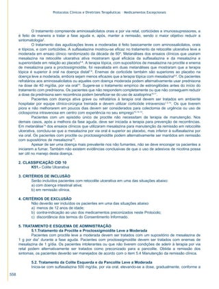 Protocolos Clínicos e Diretrizes Terapêuticas – Medicamentos Excepcionais




               O tratamento compreende aminossalicilatos orais e por via retal, corticóides e imunossupressores, e
      é feito de maneira a tratar a fase aguda e, após, manter a remissão, sendo o maior objetivo reduzir a
      sintomatologia2.
               O tratamento das agudizações leves a moderadas é feito basicamente com aminossalicilatos, orais
      e tópicos, e com corticóides. A sulfasalazina mostrou-se eficaz no tratamento da retocolite ulcerativa leve a
      moderada em ensaio clínico randomizado da década de 604. Metanálises dos ensaios clínicos que usaram
      mesalazina na retocolite ulcerativa ativa mostraram igual eficácia da sulfasalazina e da mesalazina e
      superioridade em relação ao placebo5-6. A terapia tópica, com supositórios de mesalazina na proctite e enema
      de mesalazina para a proctossigmoidite, foi reavaliada em duas metanálises que mostraram que a terapia
      tópica é superior à oral na doença distal7-8. Enemas de corticóide também são superiores ao placebo na
      doença leve a moderada, embora sejam menos eficazes que a terapia tópica com mesalazina8,9. Os pacientes
      refratários aos aminossalicilatos ou aqueles com doença moderada podem alternativamente usar prednisona
      na dose de 40 mg/dia, por via oral10. Sugere-se o tratamento empírico de estrongilóides antes do início do
      tratamento com prednisona. Os pacientes que não respondem completamente ou que não conseguem reduzir
      a dose da prednisona sem recorrência podem beneficiar-se do uso de azatioprina10-11.
               Pacientes com doença ativa grave ou refratários à terapia oral devem ser tratados em ambiente
      hospitalar por equipe clínico-cirúrgica treinada e devem utilizar corticóide intravenoso1,3,10. Os que tiverem
      piora e não melhorarem em poucos dias devem ser considerados para colectomia de urgência ou uso de
      ciclosporina intravenosa em centro com experiência no seu emprego10,12,13.
               Pacientes com um episódio único de proctite não necessitam de terapia de manutenção. Nos
      demais casos, após a melhora da fase aguda, deve ser iniciada a terapia para prevenção de recorrências.
      Em metanálise14 dos ensaios clínicos que utilizaram mesalazina para manutenção da remissão em retocolite
      ulcerativa, concluiu-se que a mesalazina por via oral é superior ao placebo, mas inferior à sulfasalazina por
      via oral. Os pacientes com proctite ou proctossigmoidite podem alternativamente ser mantidos em remissão
      com supositórios de mesalazina15.
               Apesar de ser uma doença mais prevalente nos não fumantes, não se deve encorajar os pacientes a
      iniciarem a fumar. Também não existem evidências conclusivas de que o uso de adesivos de nicotina possa
      ser útil no manejo desta doença.

      2. CLASSIFICAÇÃO CID 10
            K51.- Colite Ulcerativa

      3. CRITÉRIOS DE INCLUSÃO
             Serão incluídos pacientes com retocolite ulcerativa em uma das situações abaixo:
             a) com doença intestinal ativa;
             b) em remissão clínica.

      4. CRITÉRIOS DE EXCLUSÃO
             Não deverão ser incluídos os pacientes em uma das situações abaixo:
             a) menos de 12 anos de idade;
             b) contra-indicação ao uso dos medicamentos preconizados neste Protocolo;
             c) discordância dos termos do Consentimento Informado.

      5. TRATAMENTO E ESQUEMA DE ADMINISTRAÇÃO
              5.1.Tratamento da Proctite e Proctossigmoidite Leve a Moderada
              Pacientes com proctite leve a moderada devem ser tratados com um supositório de mesalazina de
      1 g por dia7 durante a fase aguda. Pacientes com proctossigmoidite devem ser tratados com enemas de
      mesalazina de 1 g/dia. Os pacientes intolerantes ou que não tiverem condições de aderir à terapia por via
      retal podem alternativamente ser tratados como preconizado para a pancolite. Obtida a remissão dos
      sintomas, os pacientes deverão ser manejados de acordo com o item 5.4 Manutenção da remissão clínica.

             5.2. Tratamento da Colite Esquerda e da Pancolite Leve a Moderada
             Inicia-se com sulfasalazina 500 mg/dia, por via oral, elevando-se a dose, gradualmente, conforme a

558
 