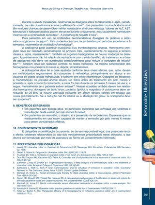Protocolo Clínico e Diretrizes Terapêuticas – Retocolite Ulcerativa




          Durante o uso de mesalazina, recomenda-se dosagens antes do tratamento e, após, periodi-
camente, de uréia, creatinina e exame qualitativo de urina21, pois pacientes com insuficiência renal
têm maiores chances de desenvolver nefrite intersticial e síndrome nefrótica. Valores de ALT, AST,
bilirrubinas e fosfatase alcalina podem elevar-se durante o tratamento, mas usualmente normalizam
mesmo com a continuidade da terapia21. A incidência de hepatite é rara21.
          Para pacientes em uso de corticóides, recomendam-se dosagens de potássio e sódio
séricos e glicemia de jejum21. Para pacientes em uso de corticóides por períodos superiores a 6
semanas, recomenda-se avaliação oftalmológica21.
          A azatioprina pode acarretar leucopenia e/ou trombocitopenia severas. Hemograma com-
pleto deve ser realizado semanalmente no primeiro mês, quinzenalmente no segundo e terceiro
meses e, após, mensalmente19. Também se sugerem hemogramas se houver mudança na dosa-
gem. Aparentemente não há relação da neutropenia com o efeito benéfico do tratamento, e a dose
de azatioprina não deve ser aumentada intencionalmente para reduzir a contagem de leucóci-
tos19,22. Também deve ser realizado controle de testes hepáticos, na mesma periodicidade dos
hemogramas nos primeiros 6 meses e, depois, trimestralmente.
          A ciclosporina deve ter a dose ajustada conforme seus níveis séricos, que, após, devem




                                                                                                                                 Retocolite Ulcerativa
ser monitorizados regularmente. A ciclosporina é nefrotóxica, principalmente em idosos e em
usuários de outras drogas nefrotóxicas, e também tem efeito hipertensivo. Dosagens de creatinina
e monitorização da pressão arterial devem ser feitos antes do tratamento em pelo menos 2
ocasiões e, após o início do tratamento, a cada 15 dias durante os primeiros 3 meses de uso e, a
seguir, mensalmente se o paciente estiver estável19. Nessas ocasiões também devem ser realiza-
dos hemograma, dosagens de ácido úrico, potássio, lipídios e magnésio. A ciclosporina deve ser
reduzida de 25-50% se houver alteração relevante em algum desses valores em relação aos
níveis pré-tratamento. Se a redução não for efetiva ou a alteração for grave, a ciclosporina deve
ser suspensa19.

9. BENEFÍCIOS ESPERADOS
      • Em pacientes com doença ativa, os benefícios esperados são remissão dos sintomas e
        manutenção deste estado por pelo menos 6 meses;
      • Em pacientes em remissão, o objetivo é a prevenção de recorrências. Espera-se que os
        medicamentos em uso sejam capazes de manter a remissão por pelo menos 6 meses
        para serem considerados efetivos.

10. CONSENTIMENTO INFORMADO
        É obrigatória a cientificação do paciente, ou de seu responsável legal, dos potenciais riscos
e efeitos colaterais relacionados ao uso dos medicamentos preconizados neste protocolo, o que
deverá ser formalizado por meio da assinatura de Termo de Consentimento Informado.

11. REFERÊNCIAS BIBLIOGRÁFICAS
1. Jewell DP. Ulcerative colitis. In: Feldman M, Scharschmidt BF, Sleisenger MH. 6th edition. Philadelphia, WB Saunders
    Co. 1998.
2. Ghosh S, Shand A, Ferguson A. Ulcerative colitis. BMJ 2000;320:1119-23.
3. Truelove SC, Witts L. Cortisone in ulcerative colitis: Final report of a therapeutic trial. BMJ 1955;2:1041.
4. Dick AP, Grayson MJ, Carpenter RG, Petrie A. Controlled trial of sulphasalazine in the treatment of ulcerative colitis. Gut
    1964;5:437-42.
5. Sutherlan L, May G, Shaffer EA. Sulphasalazine revisited: a meta-analysis of 5-aminosalicylic acid in the treatment of
    ulcerative colitis. American College of Physicians 1993;118:540-49.
6. Sutherland L, Roth D, Beck P. Oral 5-aminosalicylic acid for induction of remission in ulcerative colitis. (Cochrane
    Review). In: The Cochrane Library, Issue 1, 2002. Oxford: Update Software.
7. Marshall JK, Irvine EJ. Rectal aminosalicylate therapy for distal ulcerative colitis: a meta-analysis. Aliment Pharmacol
    Ther 1995;9:293-300.
8. Cohen RD, Woseth DM, Thisted RA, Hanauer SB. A meta-analysis and overview of the literature on treatment options for
    left-sided ulcerative colitis and ulcerative proctitis. Am J Gastroenterol 2000;5:1263-76.
9. Marshall JK, Irvine EJ. Rectal corticosteroids versus alternative treatments in ulcerative colitis: a meta-analysis. Gut
    1997;40:775-81.
10. Kornbluth A, Sachar D. Ulcerative colitis practice guidelines in adults. Am J Gastroenterol 1997;92:204-11.
11. Adler DJ, Burton K. The Therapeutic Efficacy of 6-mercaptopurine in refractory ulcerative colitis. Am J Gastroenterol
    1990;85:717-22.
                                                                                                                                     561
 
