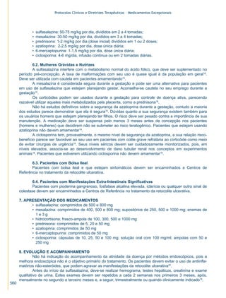 Protocolos Clínicos e Diretrizes Terapêuticas – Medicamentos Excepcionais




             •   sulfasalazina: 50-75 mg/kg por dia, divididos em 2 a 4 tomadas;
             •   mesalazina: 30-50 mg/kg por dia, divididos em 3 a 4 tomadas;
             •   prednisona: 1-2 mg/kg por dia (dose inicial) divididos em 1 ou 2 doses;
             •   azatioprina: 2-2,5 mg/kg por dia, dose única diária;
             •   6-mercaptopurina: 1-1,5 mg/kg por dia, dose única diária;
             •   ciclosporina: 4-6 mg/dia, infusão contínua ou em 2 tomadas diárias.

              6.2. Mulheres Grávidas e Nutrizes
              A sulfasalazina interfere com o metabolismo normal do ácido fólico, que deve ser suplementado no
      período pré-concepção. A taxa de malformações com seu uso é quase igual à da população em geral18.
      Deve ser utilizada com cautela em pacientes amamentando19.
              A mesalazina é considerada segura durante a gestação e pode ser uma alternativa para pacientes
      em uso de sulfasalazina que estejam planejando gestar. Aconselha-se cautela no seu emprego durante a
      gestação19.
              Os corticóides podem ser usados durante a gestação para controle de doença ativa, parecendo
      razoável utilizar aqueles mais metabolizados pela placenta, como a prednisona18.
              Não há estudos definitivos sobre a segurança da azatioprina durante a gestação, contudo a maioria
      dos estudos parece demonstrar que ela é segura18. Dúvidas quanto a sua segurança existem também para
      os usuários homens que estejam planejando ter filhos. O risco deve ser pesado contra a importância de sua
      manutenção. A medicação deve ser suspensa pelo menos 3 meses antes da concepção nos pacientes
      (homens e mulheres) que decidirem não se submeter ao risco teratogênico. Pacientes que estejam usando
      azatioprina não devem amamentar19.
              A ciclosporina tem, provavelmente, o mesmo nível de segurança da azatioprina, e sua relação risco-
      benefício parece ser favorável ao seu uso em pacientes com colite grave refratária ao corticóide como meio
      de evitar cirurgias de urgência18. Seus níveis séricos devem ser cuidadosamente monitorizados, pois, em
      níveis elevados, associa-se ao desenvolvimento de dano tubular renal nos conceptos em experimentos
      animais18. Pacientes que estiverem utilizando ciclosporina não devem amamentar19.

             6.3. Pacientes com Bolsa Ileal
             Pacientes com bolsa ileal e que estejam sintomáticos devem ser encaminhados a Centros de
      Referência no tratamento da retocolite ulcerativa.

              6.4. Pacientes com Manifestações Extra-Intestinais Significativas
              Pacientes com pioderma gangrenoso, fosfatase alcalina elevada, icterícia ou qualquer outro sinal de
      colestase devem ser encaminhados a Centros de Referência no tratamento da retocolite ulcerativa.

      7. APRESENTAÇÃO DOS MEDICAMENTOS
            • sulfasalazina: comprimidos de 500 e 800 mg
            • mesalazina: comprimidos de 400, 500 e 800 mg; supositórios de 250, 500 e 1000 mg; enemas de
              1e3g
            • hidrocortisona: frasco-ampola de 100, 300, 500 e 1000 mg
            • prednisona: comprimidos de 5, 20 e 50 mg
            • azatioprina: comprimidos de 50 mg
            • 6-mercaptopurina: comprimidos de 50 mg
            • ciclosporina: cápsulas de 10, 25, 50 e 100 mg; solução oral com 100 mg/ml; ampolas com 50 e
              250 mg

      8. EVOLUÇÃO E ACOMPANHAMENTO
               Não há indicação do acompanhamento da atividade da doença por métodos endoscópicos, pois a
      melhora endoscópica não é o objetivo primário do tratamento. Os pacientes devem evitar o uso de antiinfla-
      matórios não-esteróides, que podem agravar as manifestações da retocolite ulcerativa20.
               Antes do início da sulfasalazina, deve-se realizar hemograma, testes hepáticos, creatinina e exame
      qualitativo de urina. Estes exames devem ser repetidos a cada 2 semanas nos primeiros 3 meses, após,
      mensalmente no segundo e terceiro meses e, a seguir, trimestralmente ou quando clinicamente indicado19.
560
 