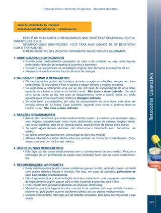 Protocolo Clínico e Diretrizes Terapêuticas – Retocolite Ulcerativa




   Guia de Orientação ao Paciente
   o Azatioprina/6-Mercaptopurina   o Ciclosporina


     ESTE É UM GUIA SOBRE O MEDICAMENTO QUE VOCÊ ESTÁ RECEBENDO GRATUI-
TAMENTE PELO SUS.
     SEGUINDO SUAS ORIENTAÇÕES, VOCÊ TERÁ MAIS CHANCE DE SE BENEFICIAR
COM O TRATAMENTO.
     O MEDICAMENTO É UTILIZADO NO TRATAMENTO DA RETOCOLITE ULCERATIVA.

1. ONDE GUARDAR O MEDICAMENTO
      • Guarde estes medicamentos protegidos do calor e da umidade, ou seja, evite lugares
        onde exista variação de temperatura (cozinha e banheiro).
      • Conserve os comprimidos na embalagem original, bem fechados e protegidos da luz.
      • Mantenha os medicamentos fora do alcance de crianças.




                                                                                                    Retocolite Ulcerativa
2. NA HORA DE TOMAR O MEDICAMENTO
       • Os medicamentos podem ser tomados durante ou após as refeições, sempre com bas-
         tante líquido. O importante é fixar o horário e seguir sempre o mesmo esquema.
       • Se você toma a azatioprina uma vez ao dia, em caso de esquecimento de uma dose,
         aguarde para tomar a próxima no horário usual. Não tome a dose dobrada. Se você
         toma várias vezes ao dia, em caso de esquecimento, tome o quanto antes, ou então
         aguarde para tomar no próximo horário a dosagem dobrada.
       • Se você toma a ciclosporina, em caso de esquecimento de uma dose, esta deve ser
         tomada dentro de 12 horas. Caso contrário, aguarde para tomar a próxima dose no
         horário usual. Não tome a dose dobrada.

3. REAÇÕES DESAGRADÁVEIS
      • Apesar dos benefícios que estes medicamentos trazem, é possível que apareçam algu-
        mas reações desagradáveis como dores abdominais, dores de cabeça, reações alérgi-
        cas, febre, calafrios, falta de ar, pressão baixa, aparecimento de bolhas entre outros.
      • Se sentir algum desses sintomas, não interrompa o tratamento sem comunicar ao
        médico.
      • Se outros sintomas aparecerem, comunique-se com seu médico.
      • Maiores informações sobre efeitos adversos constam no Termo de Consentimento, docu-
        mento assinado por você e seu médico.

4. USO DE OUTROS MEDICAMENTOS
      • Não faça uso de outros medicamentos sem o conhecimento de seu médico. Procure a
        orientação de um profissional da saúde caso necessite fazer uso de outros medicamen-
        tos.

5. RECOMENDAÇÕES IMPORTANTES
      • Estes medicamentos podem causar problemas graves no feto, podendo nascer um bebê
        com graves defeitos físicos e mentais. Por isso, em caso de gravidez, comunique-se
        com seu médico imediatamente.
      • Não é recomendada a amamentação durante o tratamento, pois pequenas quantidades
        de medicamento podem passar para o leite, trazendo problemas para o feto.
      • Evite contato com pessoas portadoras de doenças infecciosas.
      • Mantenha uma boa higiene bucal e procure fazer revisões com seu dentista durante o
        tratamento, pois podem ocorrer problemas devido ao uso destes medicamentos.
      • Durante o tratamento, não faça uso de bebidas alcoólicas, pois pode ser prejudicial à sua
        saúde.
                                                                                                        575
 