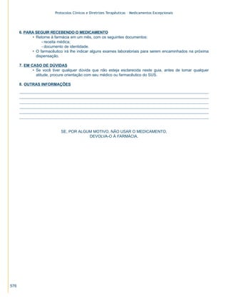 Protocolos Clínicos e Diretrizes Terapêuticas – Medicamentos Excepcionais




      6. PARA SEGUIR RECEBENDO O MEDICAMENTO
            • Retorne à farmácia em um mês, com os seguintes documentos:
                 - receita médica;
                 - documento de identidade.
            • O farmacêutico irá lhe indicar alguns exames laboratoriais para serem encaminhados na próxima
              dispensação.

      7. EM CASO DE DÚVIDAS
             • Se você tiver qualquer dúvida que não esteja esclarecida neste guia, antes de tomar qualquer
               atitude, procure orientação com seu médico ou farmacêutico do SUS.

      8. OUTRAS INFORMAÇÕES




                            SE, POR ALGUM MOTIVO, NÃO USAR O MEDICAMENTO,
                                        DEVOLVA-O À FARMÁCIA.




576
 
