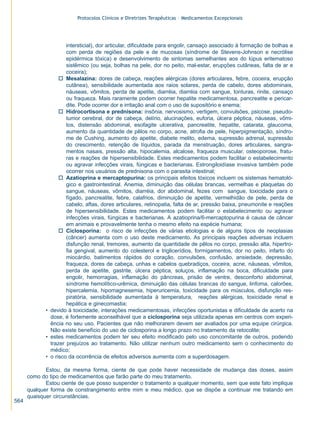 Protocolos Clínicos e Diretrizes Terapêuticas – Medicamentos Excepcionais




                      intersticial), dor articular, dificuldade para engolir, cansaço associado à formação de bolhas e
                      com perda de regiões da pele e de mucosas (síndrome de Stevens-Johnson e necrólise
                      epidérmica tóxica) e desenvolvimento de sintomas semelhantes aos do lúpus eritematoso
                      sistêmico (ou seja, bolhas na pele, dor no peito, mal-estar, erupções cutâneas, falta de ar e
                      coceira);
                   o Mesalazina: dores de cabeça, reações alérgicas (dores articulares, febre, coceira, erupção
                      cutânea), sensibilidade aumentada aos raios solares, perda de cabelo, dores abdominais,
                      náuseas, vômitos, perda de apetite, diarréia, diarréia com sangue, tonturas, rinite, cansaço
                      ou fraqueza. Mais raramente podem ocorrer hepatite medicamentosa, pancreatite e pericar-
                      dite. Pode ocorrer dor e irritação anal com o uso de supositório e enema;
                   o Hidrocortisona e prednisona: insônia, nervosismo, vertigem, convulsões, psicose, pseudo-
                      tumor cerebral, dor de cabeça, delírio, alucinações, euforia, úlcera péptica, náuseas, vômi-
                      tos, distensão abdominal, esofagite ulcerativa, pancreatite, hepatite, catarata, glaucoma,
                      aumento da quantidade de pêlos no corpo, acne, atrofia de pele, hiperpigmentação, síndro-
                      me de Cushing, aumento do apetite, diabete melito, edema, supressão adrenal, supressão
                      do crescimento, retenção de líquidos, parada da menstruação, dores articulares, sangra-
                      mentos nasais, pressão alta, hipocalemia, alcalose, fraqueza muscular, osteoporose, fratu-
                      ras e reações de hipersensibilidade. Estes medicamentos podem facilitar o estabelecimento
                      ou agravar infecções virais, fúngicas e bacterianas. Estrongiloidíase invasiva também pode
                      ocorrer nos usuários de prednisona com o parasita intestinal;
                   o Azatioprina e mercaptopurina: os principais efeitos tóxicos incluem os sistemas hematoló-
                      gico e gastrointestinal. Anemia, diminuição das células brancas, vermelhas e plaquetas do
                      sangue, náuseas, vômitos, diarréia, dor abdominal, fezes com sangue, toxicidade para o
                      fígado, pancreatite, febre, calafrios, diminuição de apetite, vermelhidão de pele, perda de
                      cabelo, aftas, dores articulares, retinopatia, falta de ar, pressão baixa, pneumonite e reações
                      de hipersensibilidade. Estes medicamentos podem facilitar o estabelecimento ou agravar
                      infecções virais, fúngicas e bacterianas. A azatioprina/6-mercaptopurina é causa de câncer
                      em animais e provavelmente tenha o mesmo efeito na espécie humana;
                   o Ciclosporina: o risco de infecções de várias etiologias e de alguns tipos de neoplasias
                      (câncer) aumenta com o uso deste medicamento. As principais reações adversas incluem
                      disfunção renal, tremores, aumento da quantidade de pêlos no corpo, pressão alta, hipertro-
                      fia gengival, aumento do colesterol e triglicerídios, formigamentos, dor no peito, infarto do
                      miocárdio, batimentos rápidos do coração, convulsões, confusão, ansiedade, depressão,
                      fraqueza, dores de cabeça, unhas e cabelos quebradiços, coceira, acne, náuseas, vômitos,
                      perda de apetite, gastrite, úlcera péptica, soluços, inflamação na boca, dificuldade para
                      engolir, hemorragias, inflamação do pâncreas, prisão de ventre, desconforto abdominal,
                      síndrome hemolítico-urêmica, diminuição das células brancas do sangue, linfoma, calorões,
                      hipercalemia, hipomagnesemia, hiperuricemia, toxicidade para os músculos, disfunção res-
                      piratória, sensibilidade aumentada à temperatura, reações alérgicas, toxicidade renal e
                      hepática e ginecomastia;
             • devido à toxicidade, interações medicamentosas, infecções oportunistas e dificuldade de acerto na
               dose, é fortemente aconselhável que a ciclosporina seja utilizada apenas em centros com experi-
               ência no seu uso. Pacientes que não melhorarem devem ser avaliados por uma equipe cirúrgica.
               Não existe benefício do uso de ciclosporina a longo prazo no tratamento da retocolite;
             • estes medicamentos podem ter seu efeito modificado pelo uso concomitante de outros, podendo
               trazer prejuízos ao tratamento. Não utilizar nenhum outro medicamento sem o conhecimento do
               médico;
             • o risco da ocorrência de efeitos adversos aumenta com a superdosagem.

             Estou, da mesma forma, ciente de que pode haver necessidade de mudança das doses, assim
      como do tipo de medicamentos que farão parte do meu tratamento.
             Estou ciente de que posso suspender o tratamento a qualquer momento, sem que este fato implique
      qualquer forma de constrangimento entre mim e meu médico, que se dispõe a continuar me tratando em
      quaisquer circunstâncias.
564
 