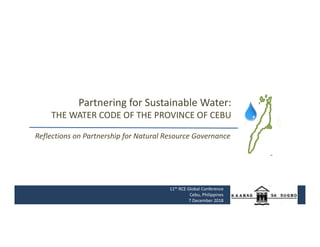 Partnering for Sustainable Water:
THE WATER CODE OF THE PROVINCE OF CEBU
11th RCE Global Conference
Cebu, Philippines
7 December 2018
Reflections on Partnership for Natural Resource Governance
 