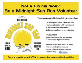 Not a sun run racer?
Be a Midnight Sun Run Volunteer
The Midnight Sun Run takes over 200  
volunteers to assist with every aspect  
of the race from start to ﬁnish.  
And there are plenty of opportunities. 
 
TO VOLUNTEER,  
please call 456‐8901 for  Marie or Eva  
or email outreach@fra‐alaska.net. 
 
For more information about the event, 
visit www.midnightsunrun.us or  
visit the Fairbanks Resource Agency 
Facebook Page. 
Race proceeds benefit FRA programs for people with disabilities
Volunteers make this incredible event possible.  
 
