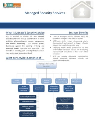 Managed Security Services




What is Managed Security Service                                                   Business Benefits
MSS is designed to provide you with constant              Costs of Managed Security Services (MSS) are
expertise and value through a combination of onsite        lower than hiring full-time in-house experts
activities, phone-assistance, remote management           MSS have a better insight into evolving security
and remote monitoring.          Our services protect       threats directly and indirectly as they are inflexibly
businesses against the existing, evolving and              focused and installed on a wider base
emerging threats internally and externally. We            Employing highly skilled professionals to take
                                                           control of key operations reduces risk of recruiting
execute on security goals and objectives based on
                                                           inexperienced consultants to take over critical
rigid service level agreements (SLAs).                     operations
                                                          MSS can provide objectivity, independence,
What our Services Comprise of                              liability, protection, dedicated facilities, and
                                                           round-the-clock service.

                                                       
 