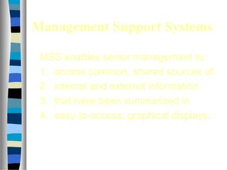 Management Support Systems
MSS enables senior management to:
1. access common, shared sources of
2. internal and external information
3. that have been summarized in
4. easy-to-access, graphical displays.
 