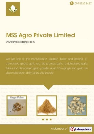 09953353427
A Member of
MSS Agro Private Limited
www.dehydratedginger.com
Dried Ginger Flakes Ginger Powder Whole Dried Ginger Ginger Granules Dried Garlic
Flakes Toasted Garlic Cloves Dried Garlic Powder Garlic Salt Green Chilly Flakes Green Chilly
Powder Dried Ginger Flakes Ginger Powder Whole Dried Ginger Ginger Granules Dried Garlic
Flakes Toasted Garlic Cloves Dried Garlic Powder Garlic Salt Green Chilly Flakes Green Chilly
Powder Dried Ginger Flakes Ginger Powder Whole Dried Ginger Ginger Granules Dried Garlic
Flakes Toasted Garlic Cloves Dried Garlic Powder Garlic Salt Green Chilly Flakes Green Chilly
Powder Dried Ginger Flakes Ginger Powder Whole Dried Ginger Ginger Granules Dried Garlic
Flakes Toasted Garlic Cloves Dried Garlic Powder Garlic Salt Green Chilly Flakes Green Chilly
Powder Dried Ginger Flakes Ginger Powder Whole Dried Ginger Ginger Granules Dried Garlic
Flakes Toasted Garlic Cloves Dried Garlic Powder Garlic Salt Green Chilly Flakes Green Chilly
Powder Dried Ginger Flakes Ginger Powder Whole Dried Ginger Ginger Granules Dried Garlic
Flakes Toasted Garlic Cloves Dried Garlic Powder Garlic Salt Green Chilly Flakes Green Chilly
Powder Dried Ginger Flakes Ginger Powder Whole Dried Ginger Ginger Granules Dried Garlic
Flakes Toasted Garlic Cloves Dried Garlic Powder Garlic Salt Green Chilly Flakes Green Chilly
Powder Dried Ginger Flakes Ginger Powder Whole Dried Ginger Ginger Granules Dried Garlic
Flakes Toasted Garlic Cloves Dried Garlic Powder Garlic Salt Green Chilly Flakes Green Chilly
Powder Dried Ginger Flakes Ginger Powder Whole Dried Ginger Ginger Granules Dried Garlic
Flakes Toasted Garlic Cloves Dried Garlic Powder Garlic Salt Green Chilly Flakes Green Chilly
Powder Dried Ginger Flakes Ginger Powder Whole Dried Ginger Ginger Granules Dried Garlic
We are one of the manufacturer, supplier, trader and exporter of
dehydrated ginger, garlic etc. We process garlic to dehydrated garlic
flakes and dehydrated garlic powder. Apart from ginger and garlic we
also make green chilly flakes and powder
 