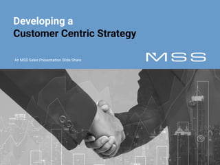 © MSS 2016 All rights reserved.
Developing a
Customer Centric Strategy
An MSS Sales Presentation Slide Share
 