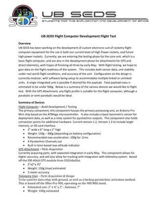 UB-SEDS Flight Computer Development Flight Test
Overview
UB-SEDS has been working on the development of custom electronic suit of rocketry flight
computer equipment for the use in both our current level of High Power rockets, and future
high power rockets. Currently, we are entering the testing phase for the core unit, which is a
basic flight computer, and are also in the development phase for attachments for GPS and
direct telemetry, with hopes of finishing all three by early May. With flight testing, we hope to
gain data on the flight readiness of the system. This includes both sensor data, unit stability
under real world flight conditions, and accuracy of the unit. Configuration on the design is
currently modular, with software being setup to accommodate multiple linked or unlinked
units. A single integrated unit is possible if desired for the payload. Total payload mass is
estimated to be under 500g. Below is a summary of the various devices we would like to flight
test. With the GPS Attachment, any flight profile is suitable for the flight computer, although a
parabolic or semi-parabolic would be ideal.

Summary of Devices
Flight Computer – Build Development / Testing
The primary component, this component houses the primary processing unit, an Arduino Pro
Mini chip based on the ATMega microcontroller. It also includes a basic barometric sensor for
deployment data, as well as a relay system for pyrotechnic outputs. This component also holds
connection points for additional hardware. Current version 1.2, Version 1.3 to include larger
memory, or SD card interface.
     2” wide x 6” long x 2” high
     Weight: 150g – 300g (depending on battery configuration)
     Recommended max acceleration: 100g for 11ms
     4 Pyrotechnic Channels out
     Built in tone-based max altitude indicator
GPS Attachment – Parts Acquisition
Currently acquiring parts, with expected integration in early May. This component allows for
higher accuracy, and will also allow for tracking with integration with telemetry system. Based
off the EM-406A GPS module from USGlobalSat.
     2”x2”x.75”
     Weight: 150g (max) estimated
     5 meter accuracy
Telemetry Unit – Parts Acquisition & Design
To be used for data relay with ground, as well as a backup pyrotechnic activation method.
This is based off the XBee Pro 900, operating on the 900 MHz band.
     Estimated size: 2” x 4” x 2” ; Antenna: 7”
     Weight: 100g estimated
 
