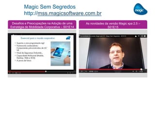 Magic Sem Segredos
http://mss.magicsoftware.com.br
Desafios e Preocupações na Adoção de uma
Estratégia de Mobilidade Corporativa – S01E14
As novidades da versão Magic xpa 2.5 –
S01E15
 