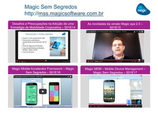 Magic Sem Segredos
http://mss.magicsoftware.com.br
Desafios e Preocupações na Adoção de uma
Estratégia de Mobilidade Corporativa – S01E14
As novidades da versão Magic xpa 2.5 –
S01E15
Magic Mobile Accelerator Framework – Magic
Sem Segredos – S01E16
Magic MDM – Mobile Device Management –
Magic Sem Segredos – S01E17
 