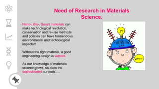Need of Research in Materials
Science.
Nano-, Bio-, Smart materials can
make technological revolution,
conservation and re-use methods
and policies can have tremendous
environmental and technological
impacts!!
Without the right material, a good
engineering design is wasted.
As our knowledge of materials
science grows, so does the
sophisticated our tools….
 