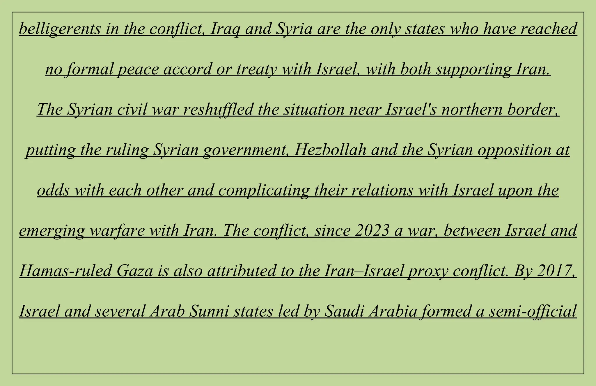 belligerents in the conflict, Iraq and Syria are the only states who have reached
no formal peace accord or treaty with Israel, with both supporting Iran.
The Syrian civil war reshuffled the situation near Israel's northern border,
putting the ruling Syrian government, Hezbollah and the Syrian opposition at
odds with each other and complicating their relations with Israel upon the
emerging warfare with Iran. The conflict, since 2023 a war, between Israel and
Hamas-ruled Gaza is also attributed to the Iran–Israel proxy conflict. By 2017,
Israel and several Arab Sunni states led by Saudi Arabia formed a semi-official
 