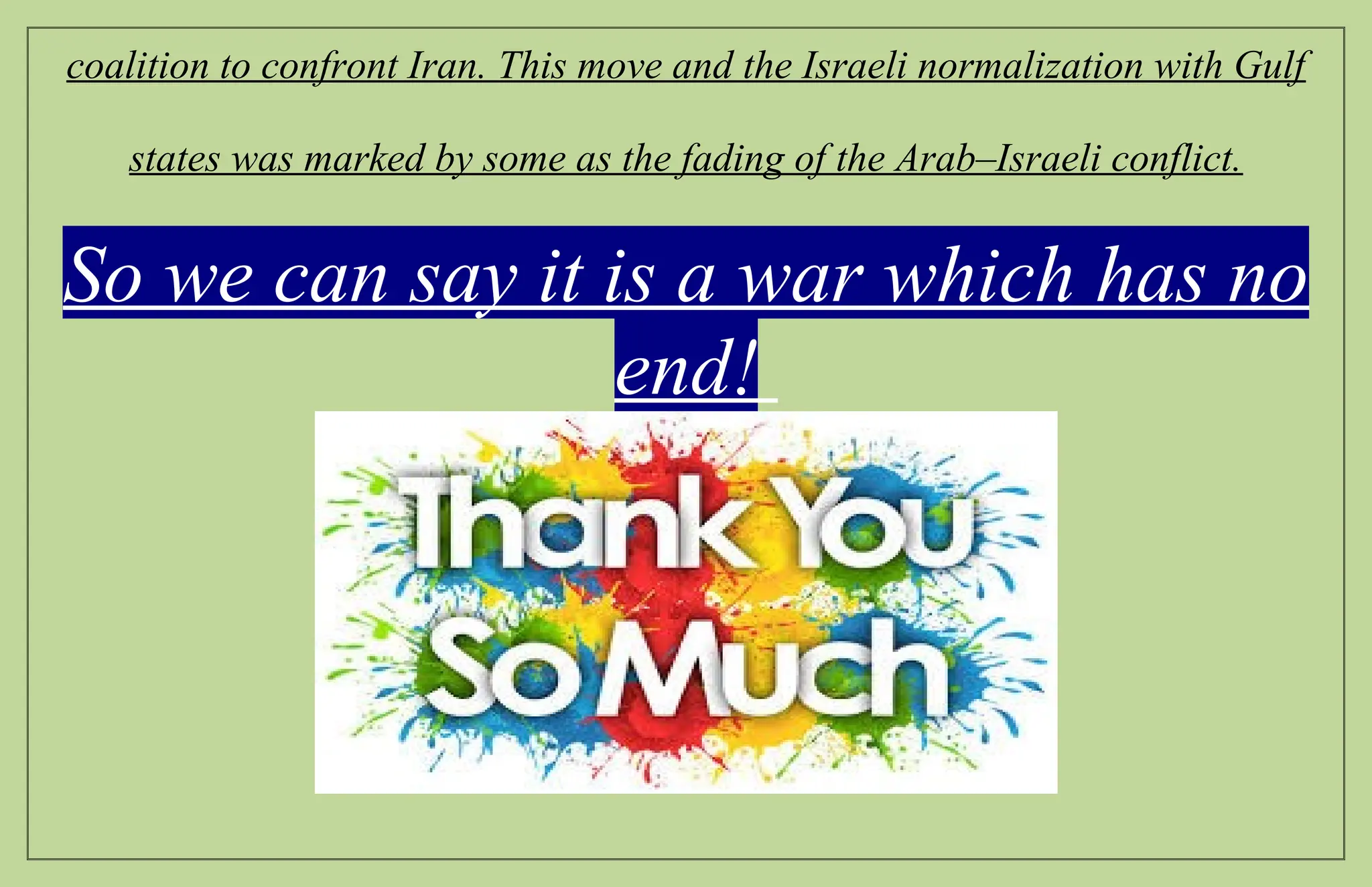 coalition to confront Iran. This move and the Israeli normalization with Gulf
states was marked by some as the fading of the Arab–Israeli conflict.
So we can say it is a war which has no
end!
 