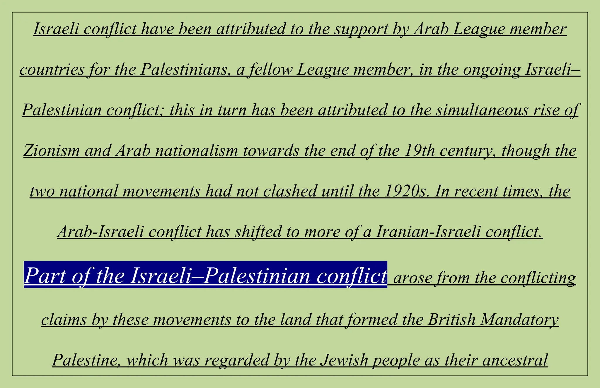 Israeli conflict have been attributed to the support by Arab League member
countries for the Palestinians, a fellow League member, in the ongoing Israeli–
Palestinian conflict; this in turn has been attributed to the simultaneous rise of
Zionism and Arab nationalism towards the end of the 19th century, though the
two national movements had not clashed until the 1920s. In recent times, the
Arab-Israeli conflict has shifted to more of a Iranian-Israeli conflict.
Part of the Israeli–Palestinian conflict arose from the conflicting
claims by these movements to the land that formed the British Mandatory
Palestine, which was regarded by the Jewish people as their ancestral
 