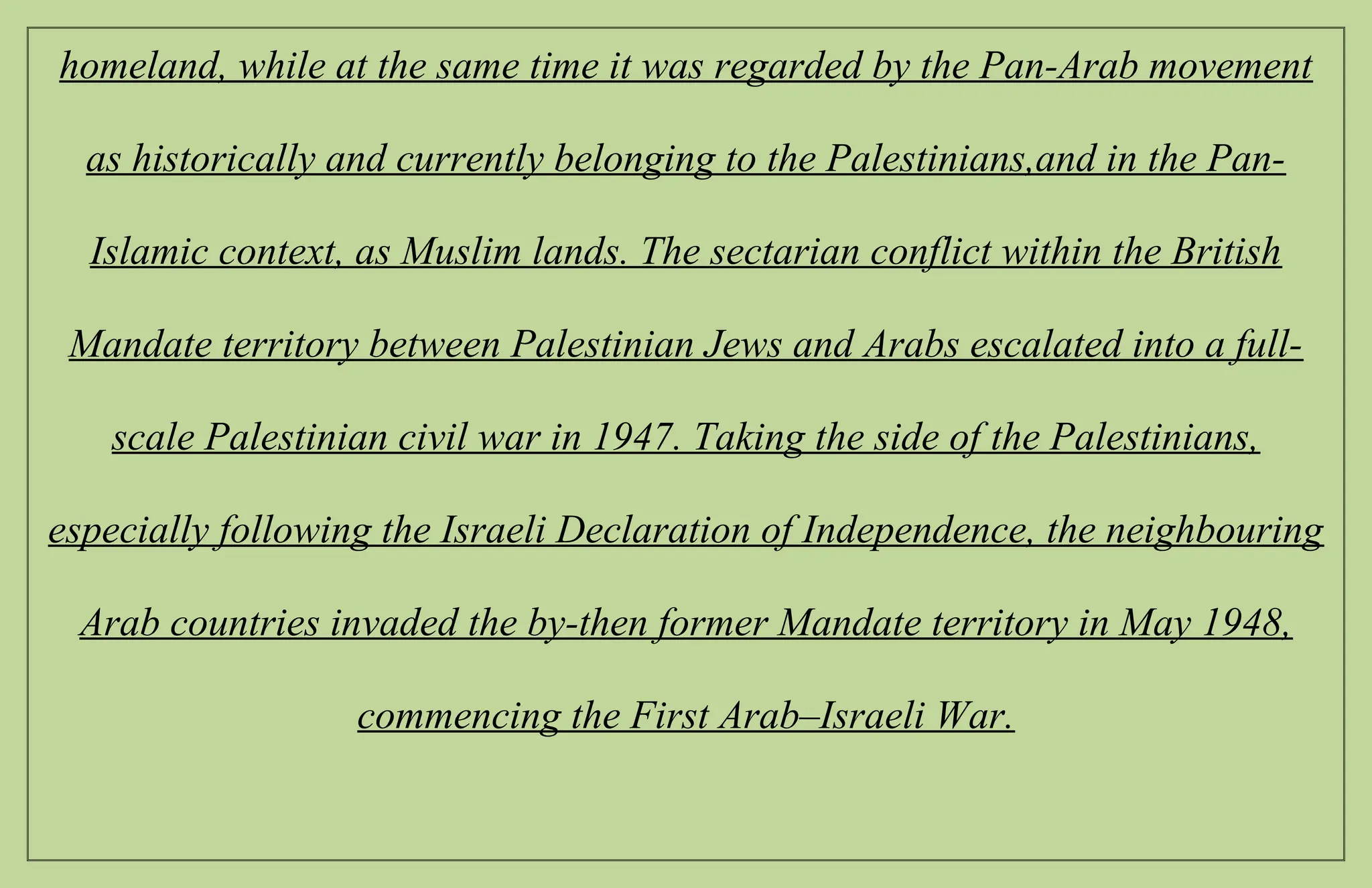 homeland, while at the same time it was regarded by the Pan-Arab movement
as historically and currently belonging to the Palestinians,and in the Pan-
Islamic context, as Muslim lands. The sectarian conflict within the British
Mandate territory between Palestinian Jews and Arabs escalated into a full-
scale Palestinian civil war in 1947. Taking the side of the Palestinians,
especially following the Israeli Declaration of Independence, the neighbouring
Arab countries invaded the by-then former Mandate territory in May 1948,
commencing the First Arab–Israeli War.
 