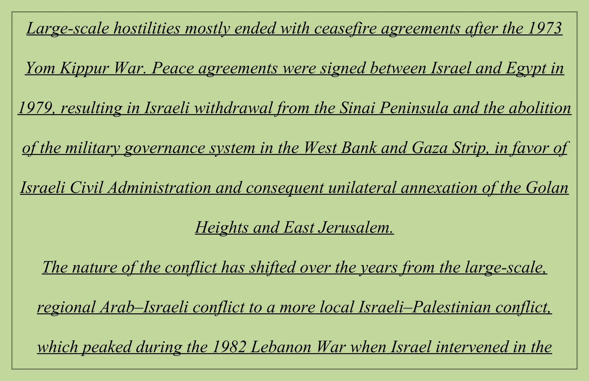 Large-scale hostilities mostly ended with ceasefire agreements after the 1973
Yom Kippur War. Peace agreements were signed between Israel and Egypt in
1979, resulting in Israeli withdrawal from the Sinai Peninsula and the abolition
of the military governance system in the West Bank and Gaza Strip, in favor of
Israeli Civil Administration and consequent unilateral annexation of the Golan
Heights and East Jerusalem.
The nature of the conflict has shifted over the years from the large-scale,
regional Arab–Israeli conflict to a more local Israeli–Palestinian conflict,
which peaked during the 1982 Lebanon War when Israel intervened in the
 