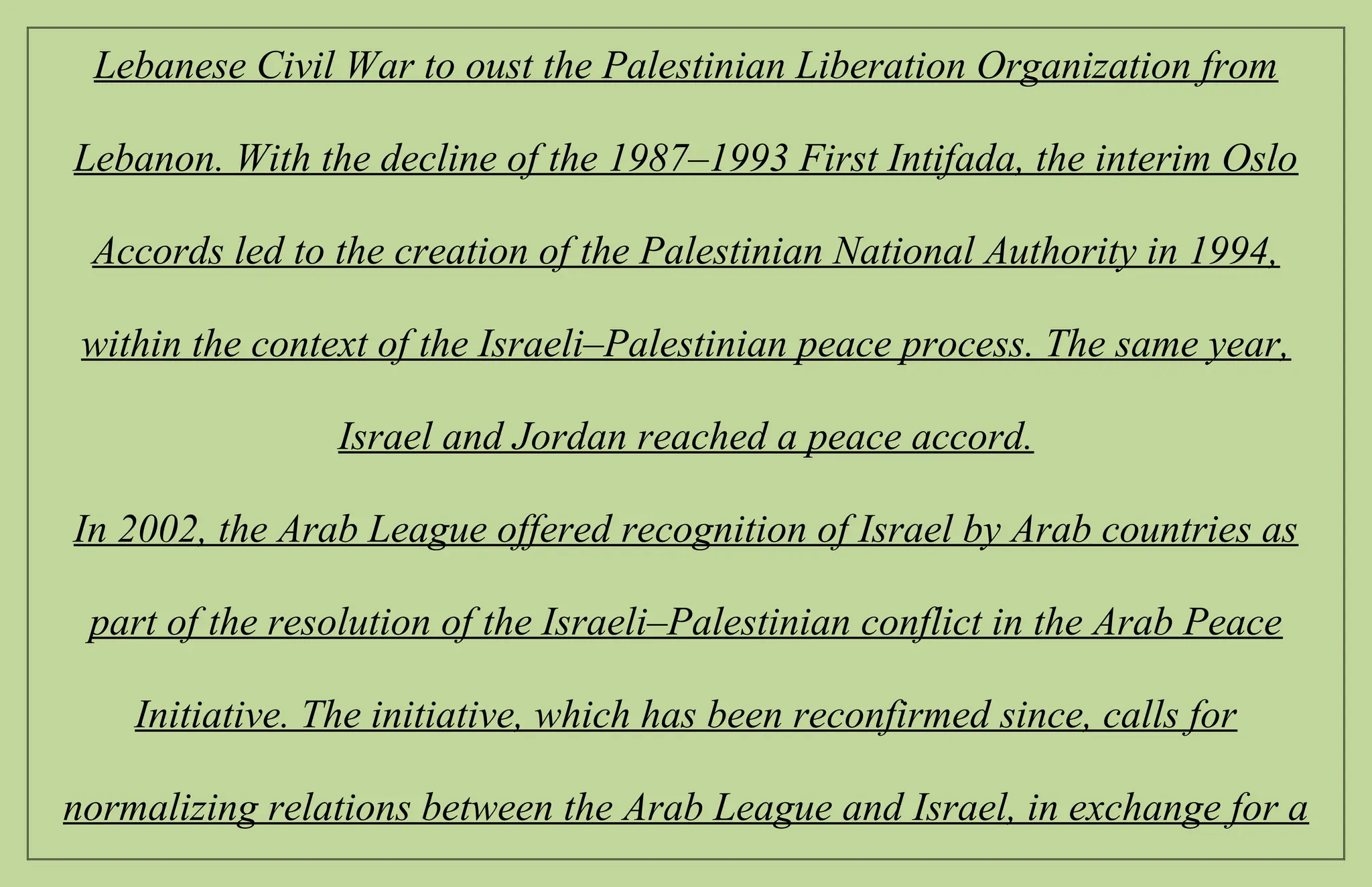 Lebanese Civil War to oust the Palestinian Liberation Organization from
Lebanon. With the decline of the 1987–1993 First Intifada, the interim Oslo
Accords led to the creation of the Palestinian National Authority in 1994,
within the context of the Israeli–Palestinian peace process. The same year,
Israel and Jordan reached a peace accord.
In 2002, the Arab League offered recognition of Israel by Arab countries as
part of the resolution of the Israeli–Palestinian conflict in the Arab Peace
Initiative. The initiative, which has been reconfirmed since, calls for
normalizing relations between the Arab League and Israel, in exchange for a
 