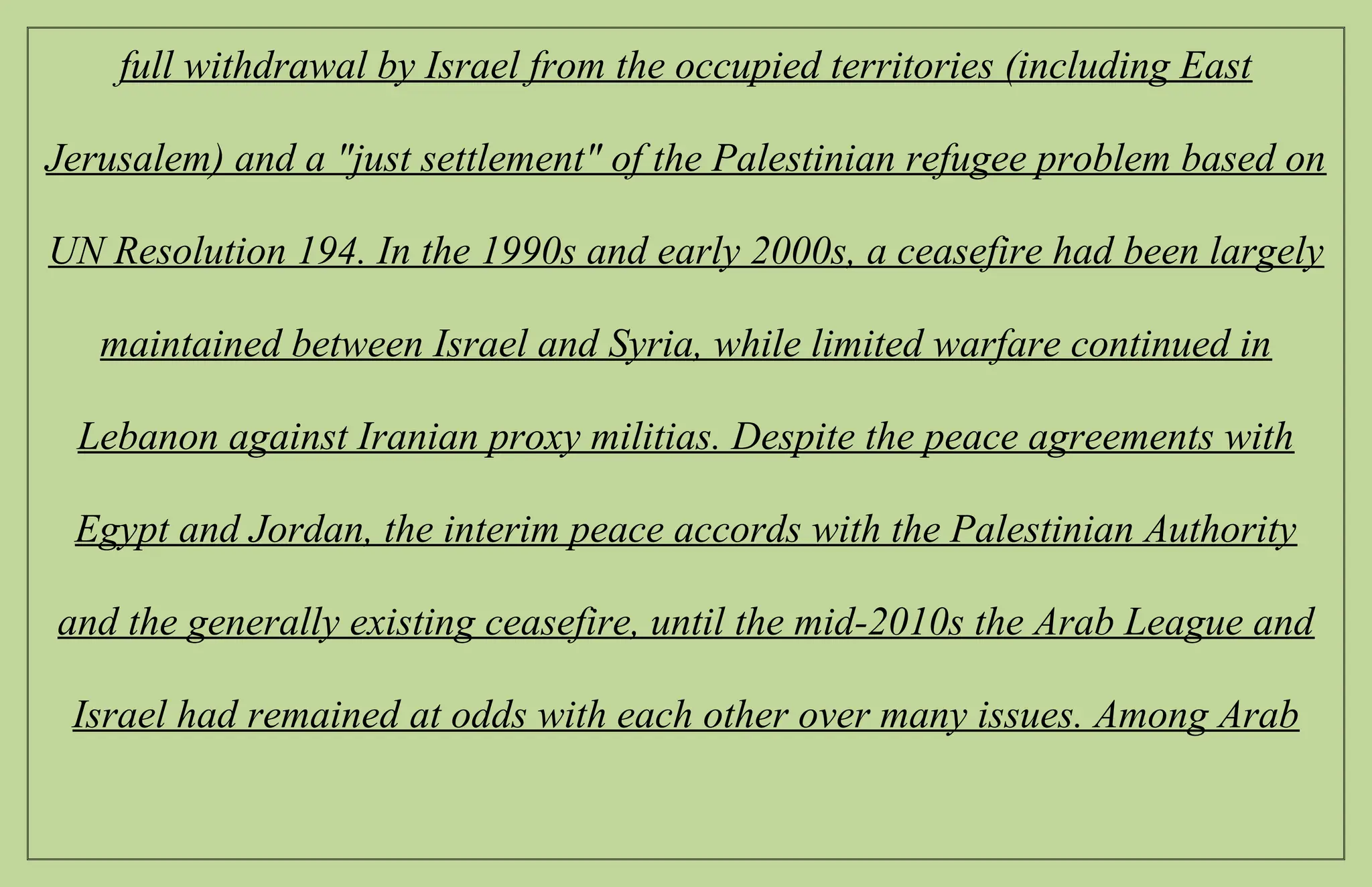 full withdrawal by Israel from the occupied territories (including East
Jerusalem) and a "just settlement" of the Palestinian refugee problem based on
UN Resolution 194. In the 1990s and early 2000s, a ceasefire had been largely
maintained between Israel and Syria, while limited warfare continued in
Lebanon against Iranian proxy militias. Despite the peace agreements with
Egypt and Jordan, the interim peace accords with the Palestinian Authority
and the generally existing ceasefire, until the mid-2010s the Arab League and
Israel had remained at odds with each other over many issues. Among Arab
 