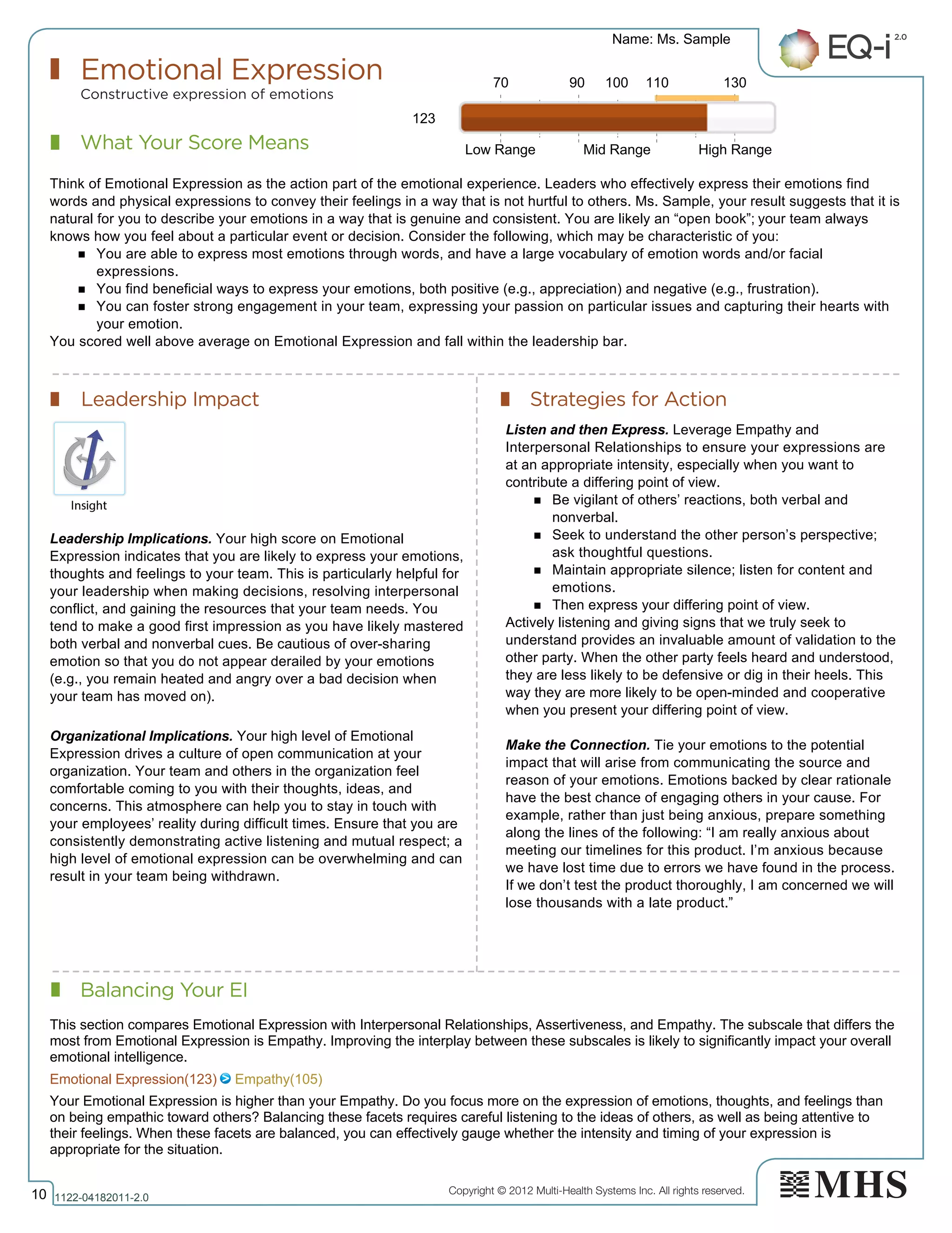 Copyright © 2012 Multi-Health Systems Inc. All rights reserved.
What Your Score Means
Emotional Expression
Constructive expression of emotions
Leadership Impact Strategies for Action
Balancing Your EI
Name: Ms. Sample
10 1122­04182011­2.0
123
Think of Emotional Expression as the action part of the emotional experience. Leaders who effectively express their emotions find
words and physical expressions to convey their feelings in a way that is not hurtful to others. Ms. Sample, your result suggests that it is
natural for you to describe your emotions in a way that is genuine and consistent. You are likely an “open book”; your team always
knows how you feel about a particular event or decision. Consider the following, which may be characteristic of you:
n You are able to express most emotions through words, and have a large vocabulary of emotion words and/or facial
expressions.
n You find beneficial ways to express your emotions, both positive (e.g., appreciation) and negative (e.g., frustration).
n You can foster strong engagement in your team, expressing your passion on particular issues and capturing their hearts with
your emotion.
You scored well above average on Emotional Expression and fall within the leadership bar.
Leadership Implications. Your high score on Emotional
Expression indicates that you are likely to express your emotions,
thoughts and feelings to your team. This is particularly helpful for
your leadership when making decisions, resolving interpersonal
conflict, and gaining the resources that your team needs. You
tend to make a good first impression as you have likely mastered
both verbal and nonverbal cues. Be cautious of over-sharing
emotion so that you do not appear derailed by your emotions
(e.g., you remain heated and angry over a bad decision when
your team has moved on).
Organizational Implications. Your high level of Emotional
Expression drives a culture of open communication at your
organization. Your team and others in the organization feel
comfortable coming to you with their thoughts, ideas, and
concerns. This atmosphere can help you to stay in touch with
your employees’ reality during difficult times. Ensure that you are
consistently demonstrating active listening and mutual respect; a
high level of emotional expression can be overwhelming and can
result in your team being withdrawn.
Listen and then Express. Leverage Empathy and
Interpersonal Relationships to ensure your expressions are
at an appropriate intensity, especially when you want to
contribute a differing point of view.
n Be vigilant of others’ reactions, both verbal and
nonverbal.
n Seek to understand the other person’s perspective;
ask thoughtful questions.
n Maintain appropriate silence; listen for content and
emotions.
n Then express your differing point of view.
Actively listening and giving signs that we truly seek to
understand provides an invaluable amount of validation to the
other party. When the other party feels heard and understood,
they are less likely to be defensive or dig in their heels. This
way they are more likely to be open-minded and cooperative
when you present your differing point of view.
Make the Connection. Tie your emotions to the potential
impact that will arise from communicating the source and
reason of your emotions. Emotions backed by clear rationale
have the best chance of engaging others in your cause. For
example, rather than just being anxious, prepare something
along the lines of the following: “I am really anxious about
meeting our timelines for this product. I’m anxious because
we have lost time due to errors we have found in the process.
If we don’t test the product thoroughly, I am concerned we will
lose thousands with a late product.”
70 90 100 110 130
Low Range Mid Range High Range
Emotional Expression(123)   Empathy(105)
This section compares Emotional Expression with Interpersonal Relationships, Assertiveness, and Empathy. The subscale that differs the
most from Emotional Expression is Empathy. Improving the interplay between these subscales is likely to significantly impact your overall
emotional intelligence.
Your Emotional Expression is higher than your Empathy. Do you focus more on the expression of emotions, thoughts, and feelings than
on being empathic toward others? Balancing these facets requires careful listening to the ideas of others, as well as being attentive to
their feelings. When these facets are balanced, you can effectively gauge whether the intensity and timing of your expression is
appropriate for the situation.
 