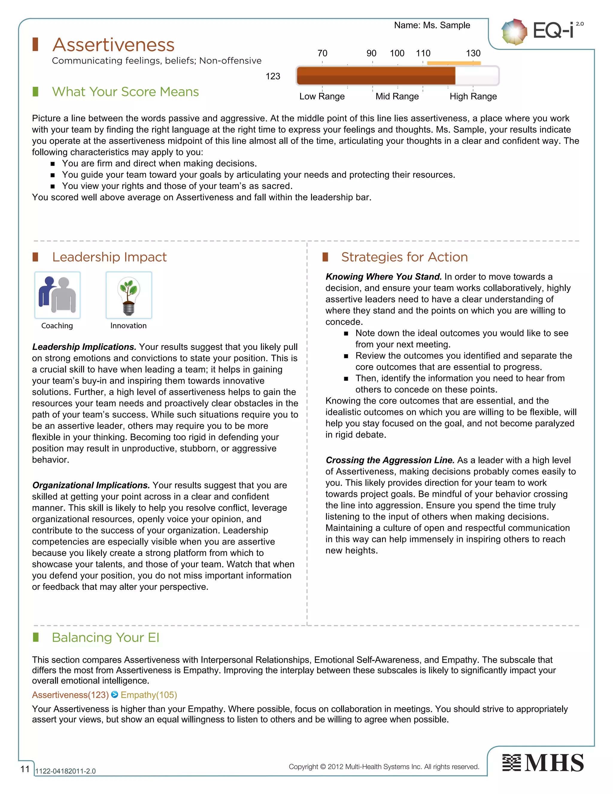 Copyright © 2012 Multi-Health Systems Inc. All rights reserved.
What Your Score Means
Assertiveness
Communicating feelings, beliefs; Non-offensive
Leadership Impact Strategies for Action
Balancing Your EI
Name: Ms. Sample
11 1122­04182011­2.0
123
Picture a line between the words passive and aggressive. At the middle point of this line lies assertiveness, a place where you work
with your team by finding the right language at the right time to express your feelings and thoughts. Ms. Sample, your results indicate
you operate at the assertiveness midpoint of this line almost all of the time, articulating your thoughts in a clear and confident way. The
following characteristics may apply to you:
n You are firm and direct when making decisions.
n You guide your team toward your goals by articulating your needs and protecting their resources.
n You view your rights and those of your team’s as sacred.
You scored well above average on Assertiveness and fall within the leadership bar.
Leadership Implications. Your results suggest that you likely pull
on strong emotions and convictions to state your position. This is
a crucial skill to have when leading a team; it helps in gaining
your team’s buy-in and inspiring them towards innovative
solutions. Further, a high level of assertiveness helps to gain the
resources your team needs and proactively clear obstacles in the
path of your team’s success. While such situations require you to
be an assertive leader, others may require you to be more
flexible in your thinking. Becoming too rigid in defending your
position may result in unproductive, stubborn, or aggressive
behavior.
Organizational Implications. Your results suggest that you are
skilled at getting your point across in a clear and confident
manner. This skill is likely to help you resolve conflict, leverage
organizational resources, openly voice your opinion, and
contribute to the success of your organization. Leadership
competencies are especially visible when you are assertive
because you likely create a strong platform from which to
showcase your talents, and those of your team. Watch that when
you defend your position, you do not miss important information
or feedback that may alter your perspective.
Knowing Where You Stand. In order to move towards a
decision, and ensure your team works collaboratively, highly
assertive leaders need to have a clear understanding of
where they stand and the points on which you are willing to
concede.
n Note down the ideal outcomes you would like to see
from your next meeting.
n Review the outcomes you identified and separate the
core outcomes that are essential to progress.
n Then, identify the information you need to hear from
others to concede on these points.
Knowing the core outcomes that are essential, and the
idealistic outcomes on which you are willing to be flexible, will
help you stay focused on the goal, and not become paralyzed
in rigid debate.
Crossing the Aggression Line. As a leader with a high level
of Assertiveness, making decisions probably comes easily to
you. This likely provides direction for your team to work
towards project goals. Be mindful of your behavior crossing
the line into aggression. Ensure you spend the time truly
listening to the input of others when making decisions.
Maintaining a culture of open and respectful communication
in this way can help immensely in inspiring others to reach
new heights.
70 90 100 110 130
Low Range Mid Range High Range
Assertiveness(123)   Empathy(105)
This section compares Assertiveness with Interpersonal Relationships, Emotional Self­Awareness, and Empathy. The subscale that
differs the most from Assertiveness is Empathy. Improving the interplay between these subscales is likely to significantly impact your
overall emotional intelligence.
Your Assertiveness is higher than your Empathy. Where possible, focus on collaboration in meetings. You should strive to appropriately
assert your views, but show an equal willingness to listen to others and be willing to agree when possible.
 