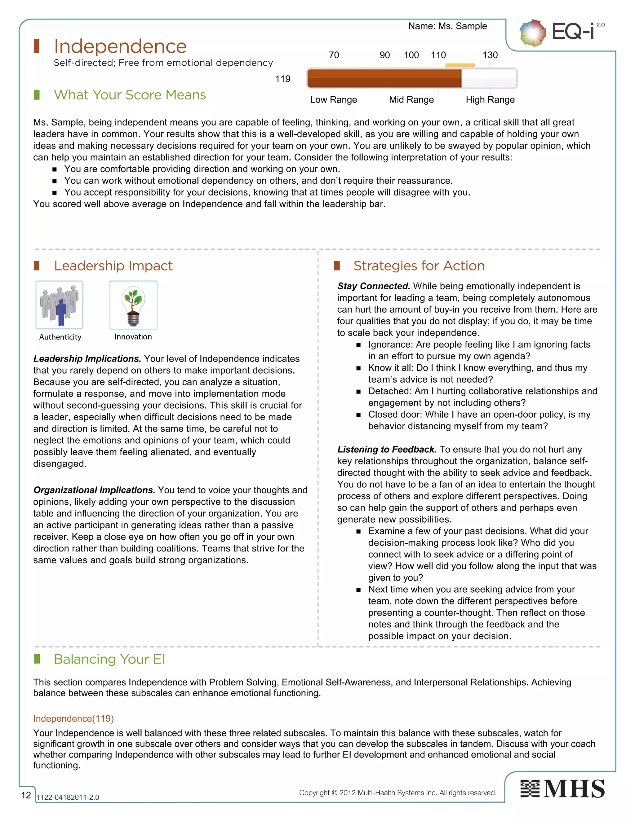 Copyright © 2012 Multi-Health Systems Inc. All rights reserved.
What Your Score Means
Independence
Self-directed; Free from emotional dependency
Leadership Impact Strategies for Action
Balancing Your EI
Name: Ms. Sample
12 1122­04182011­2.0
119
Ms. Sample, being independent means you are capable of feeling, thinking, and working on your own, a critical skill that all great
leaders have in common. Your results show that this is a well-developed skill, as you are willing and capable of holding your own
ideas and making necessary decisions required for your team on your own. You are unlikely to be swayed by popular opinion, which
can help you maintain an established direction for your team. Consider the following interpretation of your results:
n You are comfortable providing direction and working on your own.
n You can work without emotional dependency on others, and don’t require their reassurance.
n You accept responsibility for your decisions, knowing that at times people will disagree with you.
You scored well above average on Independence and fall within the leadership bar.
Leadership Implications. Your level of Independence indicates
that you rarely depend on others to make important decisions.
Because you are self-directed, you can analyze a situation,
formulate a response, and move into implementation mode
without second-guessing your decisions. This skill is crucial for
a leader, especially when difficult decisions need to be made
and direction is limited. At the same time, be careful not to
neglect the emotions and opinions of your team, which could
possibly leave them feeling alienated, and eventually
disengaged.
Organizational Implications. You tend to voice your thoughts and
opinions, likely adding your own perspective to the discussion
table and influencing the direction of your organization. You are
an active participant in generating ideas rather than a passive
receiver. Keep a close eye on how often you go off in your own
direction rather than building coalitions. Teams that strive for the
same values and goals build strong organizations.
Stay Connected. While being emotionally independent is
important for leading a team, being completely autonomous
can hurt the amount of buy-in you receive from them. Here are
four qualities that you do not display; if you do, it may be time
to scale back your independence.
n Ignorance: Are people feeling like I am ignoring facts
in an effort to pursue my own agenda?
n Know it all: Do I think I know everything, and thus my
team’s advice is not needed?
n Detached: Am I hurting collaborative relationships and
engagement by not including others?
n Closed door: While I have an open-door policy, is my
behavior distancing myself from my team?
Listening to Feedback. To ensure that you do not hurt any
key relationships throughout the organization, balance self-
directed thought with the ability to seek advice and feedback.
You do not have to be a fan of an idea to entertain the thought
process of others and explore different perspectives. Doing
so can help gain the support of others and perhaps even
generate new possibilities.
n Examine a few of your past decisions. What did your
decision-making process look like? Who did you
connect with to seek advice or a differing point of
view? How well did you follow along the input that was
given to you?
n Next time when you are seeking advice from your
team, note down the different perspectives before
presenting a counter-thought. Then reflect on those
notes and think through the feedback and the
possible impact on your decision.
70 90 100 110 130
Low Range Mid Range High Range
Independence(119)  
This section compares Independence with Problem Solving, Emotional Self­Awareness, and Interpersonal Relationships. Achieving
balance between these subscales can enhance emotional functioning.
Your Independence is well balanced with these three related subscales. To maintain this balance with these subscales, watch for
significant growth in one subscale over others and consider ways that you can develop the subscales in tandem. Discuss with your coach
whether comparing Independence with other subscales may lead to further EI development and enhanced emotional and social
functioning.
 