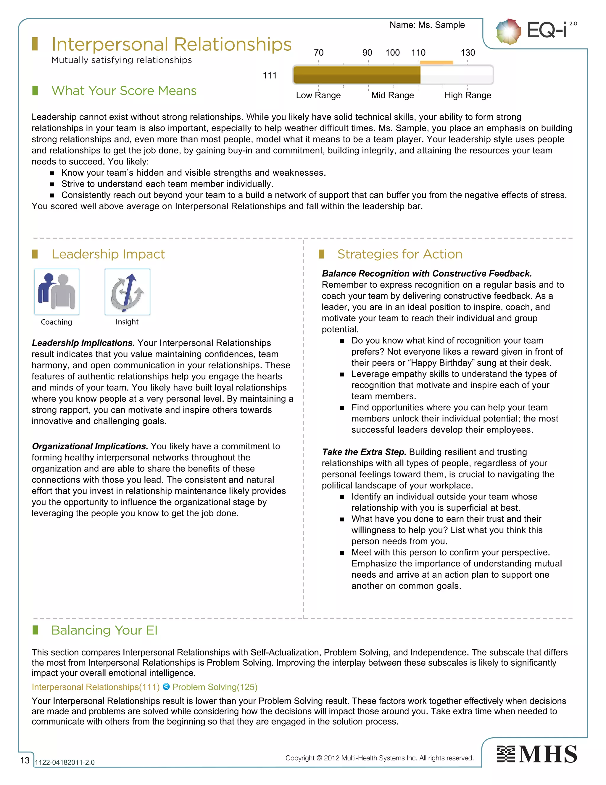 Copyright © 2012 Multi-Health Systems Inc. All rights reserved.
What Your Score Means
Interpersonal Relationships
Mutually satisfying relationships
Leadership Impact Strategies for Action
Balancing Your EI
Name: Ms. Sample
13 1122­04182011­2.0
111
Leadership cannot exist without strong relationships. While you likely have solid technical skills, your ability to form strong
relationships in your team is also important, especially to help weather difficult times. Ms. Sample, you place an emphasis on building
strong relationships and, even more than most people, model what it means to be a team player. Your leadership style uses people
and relationships to get the job done, by gaining buy-in and commitment, building integrity, and attaining the resources your team
needs to succeed. You likely:
n Know your team’s hidden and visible strengths and weaknesses.
n Strive to understand each team member individually.
n Consistently reach out beyond your team to a build a network of support that can buffer you from the negative effects of stress.
You scored well above average on Interpersonal Relationships and fall within the leadership bar.
Leadership Implications. Your Interpersonal Relationships
result indicates that you value maintaining confidences, team
harmony, and open communication in your relationships. These
features of authentic relationships help you engage the hearts
and minds of your team. You likely have built loyal relationships
where you know people at a very personal level. By maintaining a
strong rapport, you can motivate and inspire others towards
innovative and challenging goals.
Organizational Implications. You likely have a commitment to
forming healthy interpersonal networks throughout the
organization and are able to share the benefits of these
connections with those you lead. The consistent and natural
effort that you invest in relationship maintenance likely provides
you the opportunity to influence the organizational stage by
leveraging the people you know to get the job done.
Balance Recognition with Constructive Feedback.
Remember to express recognition on a regular basis and to
coach your team by delivering constructive feedback. As a
leader, you are in an ideal position to inspire, coach, and
motivate your team to reach their individual and group
potential.
n Do you know what kind of recognition your team
prefers? Not everyone likes a reward given in front of
their peers or “Happy Birthday” sung at their desk.
n Leverage empathy skills to understand the types of
recognition that motivate and inspire each of your
team members.
n Find opportunities where you can help your team
members unlock their individual potential; the most
successful leaders develop their employees.
Take the Extra Step. Building resilient and trusting
relationships with all types of people, regardless of your
personal feelings toward them, is crucial to navigating the
political landscape of your workplace.
n Identify an individual outside your team whose
relationship with you is superficial at best.
n What have you done to earn their trust and their
willingness to help you? List what you think this
person needs from you.
n Meet with this person to confirm your perspective.
Emphasize the importance of understanding mutual
needs and arrive at an action plan to support one
another on common goals.
70 90 100 110 130
Low Range Mid Range High Range
Interpersonal Relationships(111)   Problem Solving(125)
This section compares Interpersonal Relationships with Self­Actualization, Problem Solving, and Independence. The subscale that differs
the most from Interpersonal Relationships is Problem Solving. Improving the interplay between these subscales is likely to significantly
impact your overall emotional intelligence.
Your Interpersonal Relationships result is lower than your Problem Solving result. These factors work together effectively when decisions
are made and problems are solved while considering how the decisions will impact those around you. Take extra time when needed to
communicate with others from the beginning so that they are engaged in the solution process.
 