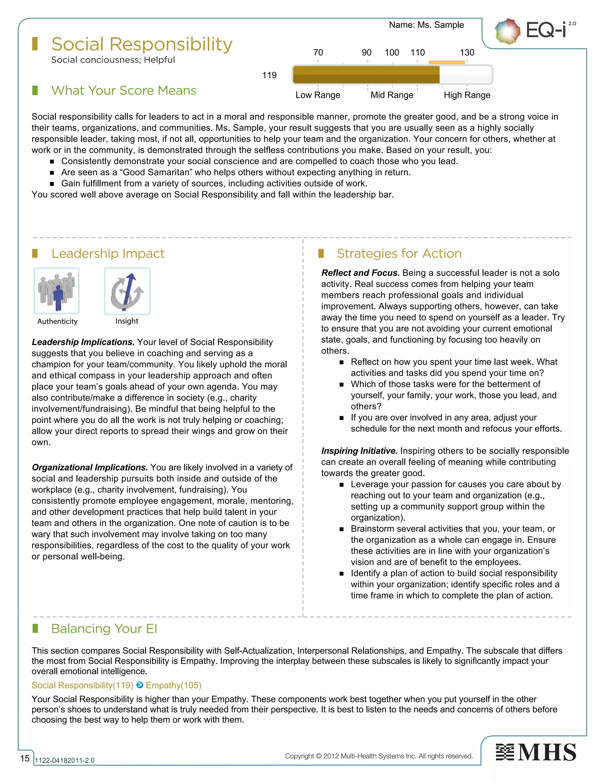 Copyright © 2012 Multi-Health Systems Inc. All rights reserved.
What Your Score Means
Social Responsibility
Social conciousness; Helpful
Leadership Impact Strategies for Action
Balancing Your EI
Name: Ms. Sample
15 1122­04182011­2.0
119
Social responsibility calls for leaders to act in a moral and responsible manner, promote the greater good, and be a strong voice in
their teams, organizations, and communities. Ms. Sample, your result suggests that you are usually seen as a highly socially
responsible leader, taking most, if not all, opportunities to help your team and the organization. Your concern for others, whether at
work or in the community, is demonstrated through the selfless contributions you make. Based on your result, you:
n Consistently demonstrate your social conscience and are compelled to coach those who you lead.
n Are seen as a “Good Samaritan” who helps others without expecting anything in return.
n Gain fulfillment from a variety of sources, including activities outside of work.
You scored well above average on Social Responsibility and fall within the leadership bar.
Leadership Implications. Your level of Social Responsibility
suggests that you believe in coaching and serving as a
champion for your team/community. You likely uphold the moral
and ethical compass in your leadership approach and often
place your team’s goals ahead of your own agenda. You may
also contribute/make a difference in society (e.g., charity
involvement/fundraising). Be mindful that being helpful to the
point where you do all the work is not truly helping or coaching;
allow your direct reports to spread their wings and grow on their
own.
Organizational Implications. You are likely involved in a variety of
social and leadership pursuits both inside and outside of the
workplace (e.g., charity involvement, fundraising). You
consistently promote employee engagement, morale, mentoring,
and other development practices that help build talent in your
team and others in the organization. One note of caution is to be
wary that such involvement may involve taking on too many
responsibilities, regardless of the cost to the quality of your work
or personal well-being.
Reflect and Focus. Being a successful leader is not a solo
activity. Real success comes from helping your team
members reach professional goals and individual
improvement. Always supporting others, however, can take
away the time you need to spend on yourself as a leader. Try
to ensure that you are not avoiding your current emotional
state, goals, and functioning by focusing too heavily on
others.
n Reflect on how you spent your time last week. What
activities and tasks did you spend your time on?
n Which of those tasks were for the betterment of
yourself, your family, your work, those you lead, and
others?
n If you are over involved in any area, adjust your
schedule for the next month and refocus your efforts.
Inspiring Initiative. Inspiring others to be socially responsible
can create an overall feeling of meaning while contributing
towards the greater good.
n Leverage your passion for causes you care about by
reaching out to your team and organization (e.g.,
setting up a community support group within the
organization).
n Brainstorm several activities that you, your team, or
the organization as a whole can engage in. Ensure
these activities are in line with your organization’s
vision and are of benefit to the employees.
n Identify a plan of action to build social responsibility
within your organization; identify specific roles and a
time frame in which to complete the plan of action.
70 90 100 110 130
Low Range Mid Range High Range
Social Responsibility(119)   Empathy(105)
This section compares Social Responsibility with Self­Actualization, Interpersonal Relationships, and Empathy. The subscale that differs
the most from Social Responsibility is Empathy. Improving the interplay between these subscales is likely to significantly impact your
overall emotional intelligence.
Your Social Responsibility is higher than your Empathy. These components work best together when you put yourself in the other
person’s shoes to understand what is truly needed from their perspective. It is best to listen to the needs and concerns of others before
choosing the best way to help them or work with them.
 