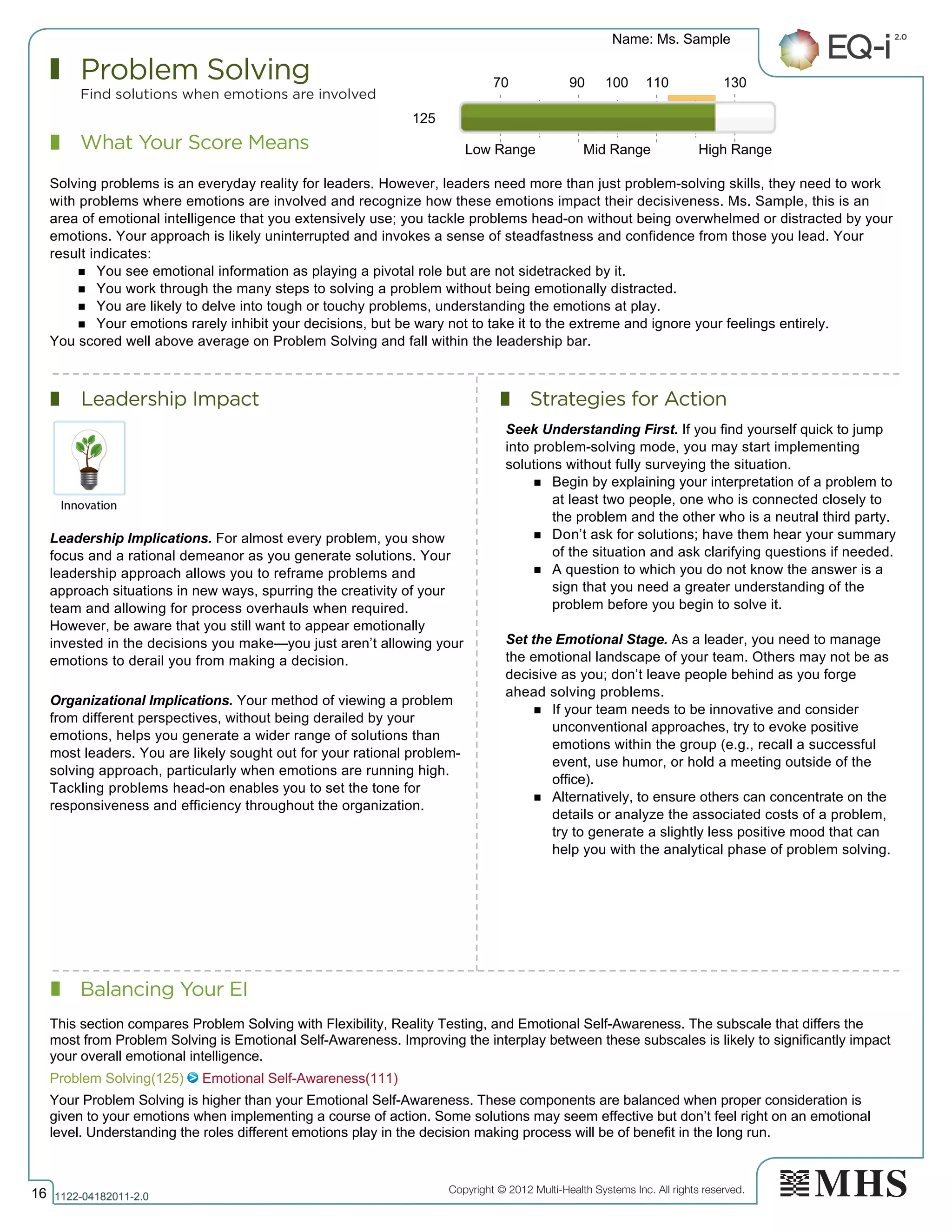 Copyright © 2012 Multi-Health Systems Inc. All rights reserved.
What Your Score Means
Problem Solving
Find solutions when emotions are involved
Leadership Impact Strategies for Action
Balancing Your EI
Name: Ms. Sample
16 1122­04182011­2.0
125
Solving problems is an everyday reality for leaders. However, leaders need more than just problem-solving skills, they need to work
with problems where emotions are involved and recognize how these emotions impact their decisiveness. Ms. Sample, this is an
area of emotional intelligence that you extensively use; you tackle problems head-on without being overwhelmed or distracted by your
emotions. Your approach is likely uninterrupted and invokes a sense of steadfastness and confidence from those you lead. Your
result indicates:
n You see emotional information as playing a pivotal role but are not sidetracked by it.
n You work through the many steps to solving a problem without being emotionally distracted.
n You are likely to delve into tough or touchy problems, understanding the emotions at play.
n Your emotions rarely inhibit your decisions, but be wary not to take it to the extreme and ignore your feelings entirely.
You scored well above average on Problem Solving and fall within the leadership bar.
Leadership Implications. For almost every problem, you show
focus and a rational demeanor as you generate solutions. Your
leadership approach allows you to reframe problems and
approach situations in new ways, spurring the creativity of your
team and allowing for process overhauls when required.
However, be aware that you still want to appear emotionally
invested in the decisions you make—you just aren’t allowing your
emotions to derail you from making a decision.
Organizational Implications. Your method of viewing a problem
from different perspectives, without being derailed by your
emotions, helps you generate a wider range of solutions than
most leaders. You are likely sought out for your rational problem-
solving approach, particularly when emotions are running high.
Tackling problems head-on enables you to set the tone for
responsiveness and efficiency throughout the organization.
Seek Understanding First. If you find yourself quick to jump
into problem-solving mode, you may start implementing
solutions without fully surveying the situation.
n Begin by explaining your interpretation of a problem to
at least two people, one who is connected closely to
the problem and the other who is a neutral third party.
n Don’t ask for solutions; have them hear your summary
of the situation and ask clarifying questions if needed.
n A question to which you do not know the answer is a
sign that you need a greater understanding of the
problem before you begin to solve it.
Set the Emotional Stage. As a leader, you need to manage
the emotional landscape of your team. Others may not be as
decisive as you; don’t leave people behind as you forge
ahead solving problems.
n If your team needs to be innovative and consider
unconventional approaches, try to evoke positive
emotions within the group (e.g., recall a successful
event, use humor, or hold a meeting outside of the
office).
n Alternatively, to ensure others can concentrate on the
details or analyze the associated costs of a problem,
try to generate a slightly less positive mood that can
help you with the analytical phase of problem solving.
70 90 100 110 130
Low Range Mid Range High Range
Problem Solving(125)   Emotional Self­Awareness(111)
This section compares Problem Solving with Flexibility, Reality Testing, and Emotional Self­Awareness. The subscale that differs the
most from Problem Solving is Emotional Self­Awareness. Improving the interplay between these subscales is likely to significantly impact
your overall emotional intelligence.
Your Problem Solving is higher than your Emotional Self­Awareness. These components are balanced when proper consideration is
given to your emotions when implementing a course of action. Some solutions may seem effective but don’t feel right on an emotional
level. Understanding the roles different emotions play in the decision making process will be of benefit in the long run.
 