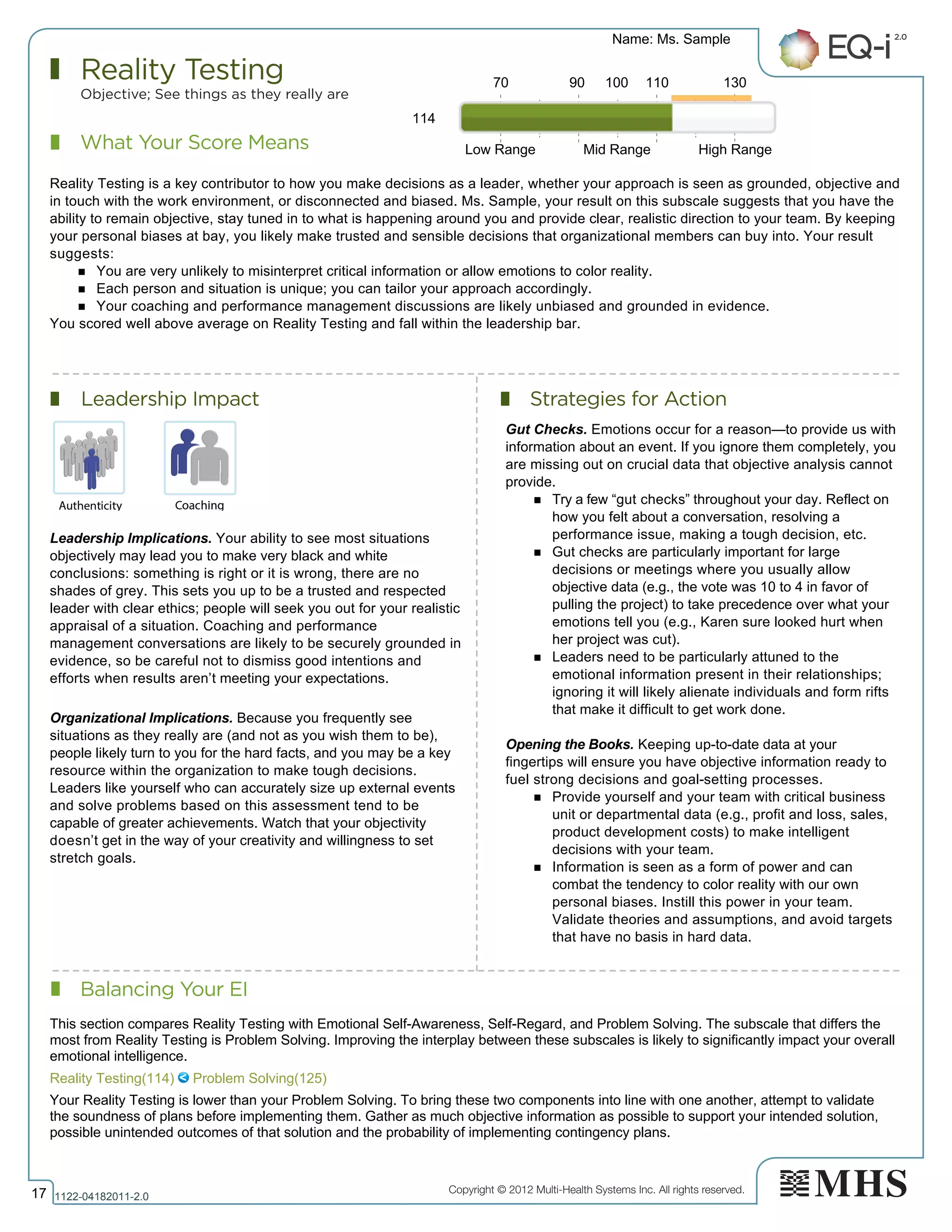 Copyright © 2012 Multi-Health Systems Inc. All rights reserved.
What Your Score Means
Reality Testing
Objective; See things as they really are
Leadership Impact Strategies for Action
Balancing Your EI
Name: Ms. Sample
17 1122­04182011­2.0
114
Reality Testing is a key contributor to how you make decisions as a leader, whether your approach is seen as grounded, objective and
in touch with the work environment, or disconnected and biased. Ms. Sample, your result on this subscale suggests that you have the
ability to remain objective, stay tuned in to what is happening around you and provide clear, realistic direction to your team. By keeping
your personal biases at bay, you likely make trusted and sensible decisions that organizational members can buy into. Your result
suggests:
n You are very unlikely to misinterpret critical information or allow emotions to color reality.
n Each person and situation is unique; you can tailor your approach accordingly.
n Your coaching and performance management discussions are likely unbiased and grounded in evidence.
You scored well above average on Reality Testing and fall within the leadership bar.
Leadership Implications. Your ability to see most situations
objectively may lead you to make very black and white
conclusions: something is right or it is wrong, there are no
shades of grey. This sets you up to be a trusted and respected
leader with clear ethics; people will seek you out for your realistic
appraisal of a situation. Coaching and performance
management conversations are likely to be securely grounded in
evidence, so be careful not to dismiss good intentions and
efforts when results aren’t meeting your expectations.
Organizational Implications. Because you frequently see
situations as they really are (and not as you wish them to be),
people likely turn to you for the hard facts, and you may be a key
resource within the organization to make tough decisions.
Leaders like yourself who can accurately size up external events
and solve problems based on this assessment tend to be
capable of greater achievements. Watch that your objectivity
doesn’t get in the way of your creativity and willingness to set
stretch goals.
Gut Checks. Emotions occur for a reason—to provide us with
information about an event. If you ignore them completely, you
are missing out on crucial data that objective analysis cannot
provide.
n Try a few “gut checks” throughout your day. Reflect on
how you felt about a conversation, resolving a
performance issue, making a tough decision, etc.
n Gut checks are particularly important for large
decisions or meetings where you usually allow
objective data (e.g., the vote was 10 to 4 in favor of
pulling the project) to take precedence over what your
emotions tell you (e.g., Karen sure looked hurt when
her project was cut).
n Leaders need to be particularly attuned to the
emotional information present in their relationships;
ignoring it will likely alienate individuals and form rifts
that make it difficult to get work done.
Opening the Books. Keeping up-to-date data at your
fingertips will ensure you have objective information ready to
fuel strong decisions and goal-setting processes.
n Provide yourself and your team with critical business
unit or departmental data (e.g., profit and loss, sales,
product development costs) to make intelligent
decisions with your team.
n Information is seen as a form of power and can
combat the tendency to color reality with our own
personal biases. Instill this power in your team.
Validate theories and assumptions, and avoid targets
that have no basis in hard data.
70 90 100 110 130
Low Range Mid Range High Range
Reality Testing(114)   Problem Solving(125)
This section compares Reality Testing with Emotional Self­Awareness, Self­Regard, and Problem Solving. The subscale that differs the
most from Reality Testing is Problem Solving. Improving the interplay between these subscales is likely to significantly impact your overall
emotional intelligence.
Your Reality Testing is lower than your Problem Solving. To bring these two components into line with one another, attempt to validate
the soundness of plans before implementing them. Gather as much objective information as possible to support your intended solution,
possible unintended outcomes of that solution and the probability of implementing contingency plans.
 