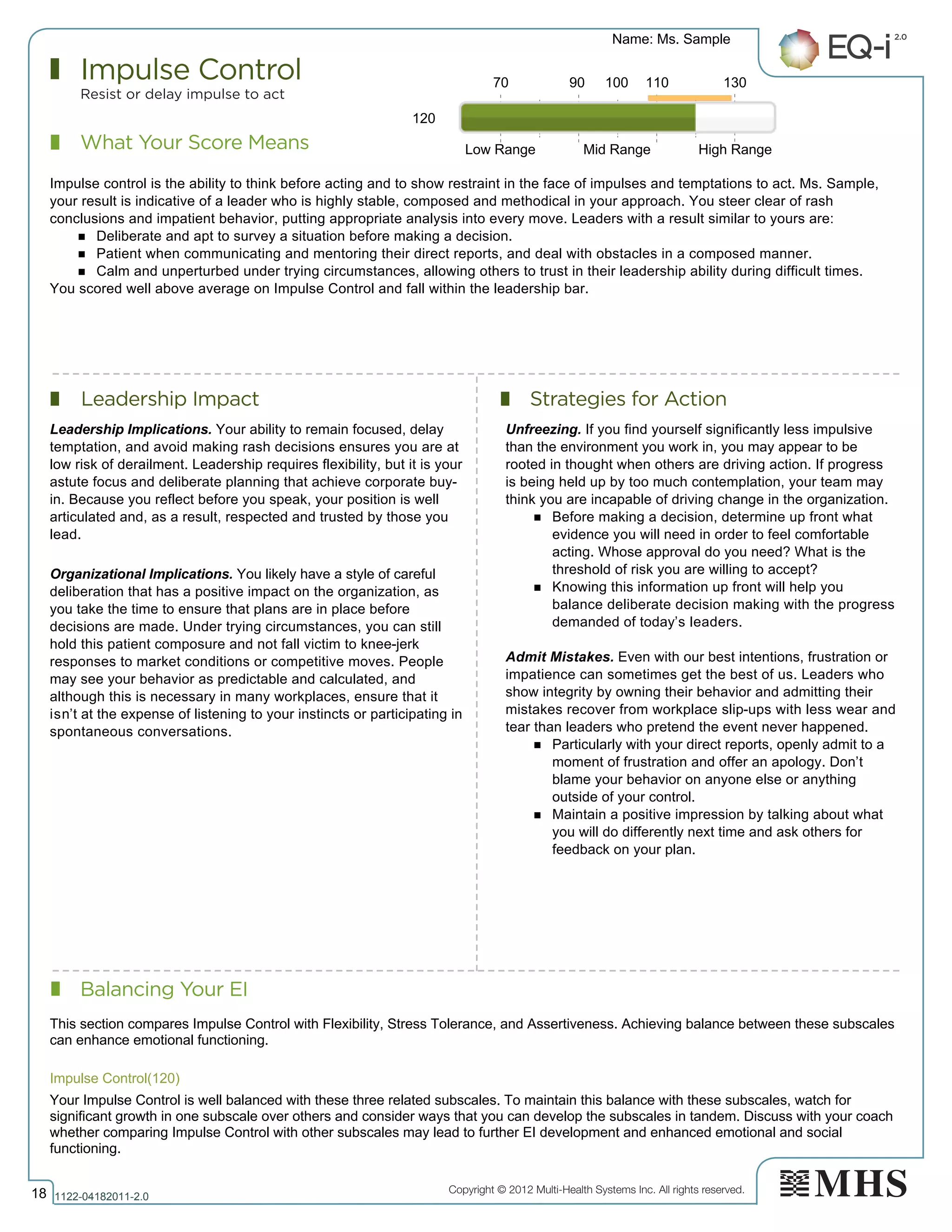 Copyright © 2012 Multi-Health Systems Inc. All rights reserved.
What Your Score Means
Impulse Control
Resist or delay impulse to act
Leadership Impact Strategies for Action
Balancing Your EI
Name: Ms. Sample
18 1122­04182011­2.0
120
Impulse control is the ability to think before acting and to show restraint in the face of impulses and temptations to act. Ms. Sample,
your result is indicative of a leader who is highly stable, composed and methodical in your approach. You steer clear of rash
conclusions and impatient behavior, putting appropriate analysis into every move. Leaders with a result similar to yours are:
n Deliberate and apt to survey a situation before making a decision.
n Patient when communicating and mentoring their direct reports, and deal with obstacles in a composed manner.
n Calm and unperturbed under trying circumstances, allowing others to trust in their leadership ability during difficult times.
You scored well above average on Impulse Control and fall within the leadership bar.
Leadership Implications. Your ability to remain focused, delay
temptation, and avoid making rash decisions ensures you are at
low risk of derailment. Leadership requires flexibility, but it is your
astute focus and deliberate planning that achieve corporate buy-
in. Because you reflect before you speak, your position is well
articulated and, as a result, respected and trusted by those you
lead.
Organizational Implications. You likely have a style of careful
deliberation that has a positive impact on the organization, as
you take the time to ensure that plans are in place before
decisions are made. Under trying circumstances, you can still
hold this patient composure and not fall victim to knee-jerk
responses to market conditions or competitive moves. People
may see your behavior as predictable and calculated, and
although this is necessary in many workplaces, ensure that it
isn’t at the expense of listening to your instincts or participating in
spontaneous conversations.
Unfreezing. If you find yourself significantly less impulsive
than the environment you work in, you may appear to be
rooted in thought when others are driving action. If progress
is being held up by too much contemplation, your team may
think you are incapable of driving change in the organization.
n Before making a decision, determine up front what
evidence you will need in order to feel comfortable
acting. Whose approval do you need? What is the
threshold of risk you are willing to accept?
n Knowing this information up front will help you
balance deliberate decision making with the progress
demanded of today’s leaders.
Admit Mistakes. Even with our best intentions, frustration or
impatience can sometimes get the best of us. Leaders who
show integrity by owning their behavior and admitting their
mistakes recover from workplace slip-ups with less wear and
tear than leaders who pretend the event never happened.
n Particularly with your direct reports, openly admit to a
moment of frustration and offer an apology. Don’t
blame your behavior on anyone else or anything
outside of your control.
n Maintain a positive impression by talking about what
you will do differently next time and ask others for
feedback on your plan.
70 90 100 110 130
Low Range Mid Range High Range
Impulse Control(120)  
This section compares Impulse Control with Flexibility, Stress Tolerance, and Assertiveness. Achieving balance between these subscales
can enhance emotional functioning.
Your Impulse Control is well balanced with these three related subscales. To maintain this balance with these subscales, watch for
significant growth in one subscale over others and consider ways that you can develop the subscales in tandem. Discuss with your coach
whether comparing Impulse Control with other subscales may lead to further EI development and enhanced emotional and social
functioning.
 