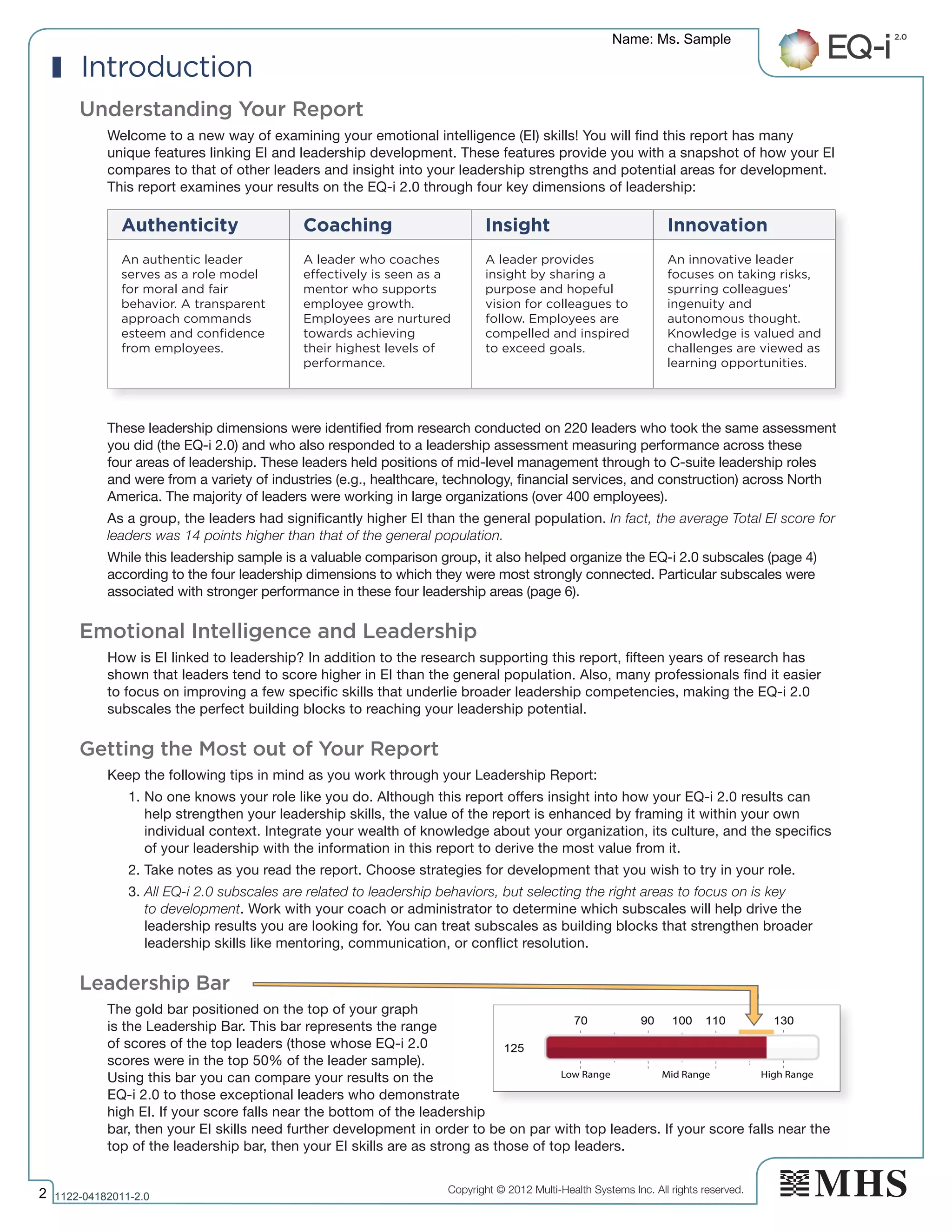 Copyright © 2012 Multi-Health Systems Inc. All rights reserved.
Low Range Mid Range High Range
Introduction
Understanding Your Report
Welcome to a new way of examining your emotional intelligence (EI) skills! You will find this report has many
unique features linking EI and leadership development. These features provide you with a snapshot of how your EI
compares to that of other leaders and insight into your leadership strengths and potential areas for development.
This report examines your results on the EQ-i 2.0 through four key dimensions of leadership:
These leadership dimensions were identified from research conducted on 220 leaders who took the same assessment
you did (the EQ-i 2.0) and who also responded to a leadership assessment measuring performance across these
four areas of leadership. These leaders held positions of mid-level management through to C-suite leadership roles
and were from a variety of industries (e.g., healthcare, technology, financial services, and construction) across North
America. The majority of leaders were working in large organizations (over 400 employees).
As a group, the leaders had significantly higher EI than the general population. In fact, the average Total EI score for
leaders was 14 points higher than that of the general population.
While this leadership sample is a valuable comparison group, it also helped organize the EQ-i 2.0 subscales (page 4)
according to the four leadership dimensions to which they were most strongly connected. Particular subscales were
associated with stronger performance in these four leadership areas (page 6).
Emotional Intelligence and Leadership
How is EI linked to leadership? In addition to the research supporting this report, fifteen years of research has
shown that leaders tend to score higher in EI than the general population. Also, many professionals find it easier
to focus on improving a few specific skills that underlie broader leadership competencies, making the EQ-i 2.0
subscales the perfect building blocks to reaching your leadership potential.
Getting the Most out of Your Report
Keep the following tips in mind as you work through your Leadership Report:
1. No one knows your role like you do. Although this report offers insight into how your EQ-i 2.0 results can
help strengthen your leadership skills, the value of the report is enhanced by framing it within your own
individual context. Integrate your wealth of knowledge about your organization, its culture, and the specifics
of your leadership with the information in this report to derive the most value from it.
2. Take notes as you read the report. Choose strategies for development that you wish to try in your role.
3. All EQ-i 2.0 subscales are related to leadership behaviors, but selecting the right areas to focus on is key
to development. Work with your coach or administrator to determine which subscales will help drive the
leadership results you are looking for. You can treat subscales as building blocks that strengthen broader
leadership skills like mentoring, communication, or conflict resolution.
Leadership Bar
The gold bar positioned on the top of your graph
is the Leadership Bar. This bar represents the range
of scores of the top leaders (those whose EQ-i 2.0
scores were in the top 50% of the leader sample).
Using this bar you can compare your results on the
EQ-i 2.0 to those exceptional leaders who demonstrate
high EI. If your score falls near the bottom of the leadership
bar, then your EI skills need further development in order to be on par with top leaders. If your score falls near the
top of the leadership bar, then your EI skills are as strong as those of top leaders.
Authenticity Coaching Insight Innovation
An authentic leader
serves as a role model
for moral and fair
behavior. A transparent
approach commands
esteem and confidence
from employees.
A leader who coaches
effectively is seen as a
mentor who supports
employee growth.
Employees are nurtured
towards achieving
their highest levels of
performance.
A leader provides
insight by sharing a
purpose and hopeful
vision for colleagues to
follow. Employees are
compelled and inspired
to exceed goals.
An innovative leader
focuses on taking risks,
spurring colleagues’
ingenuity and
autonomous thought.
Knowledge is valued and
challenges are viewed as
learning opportunities.
Name: Ms. Sample
2 1122­04182011­2.0
 