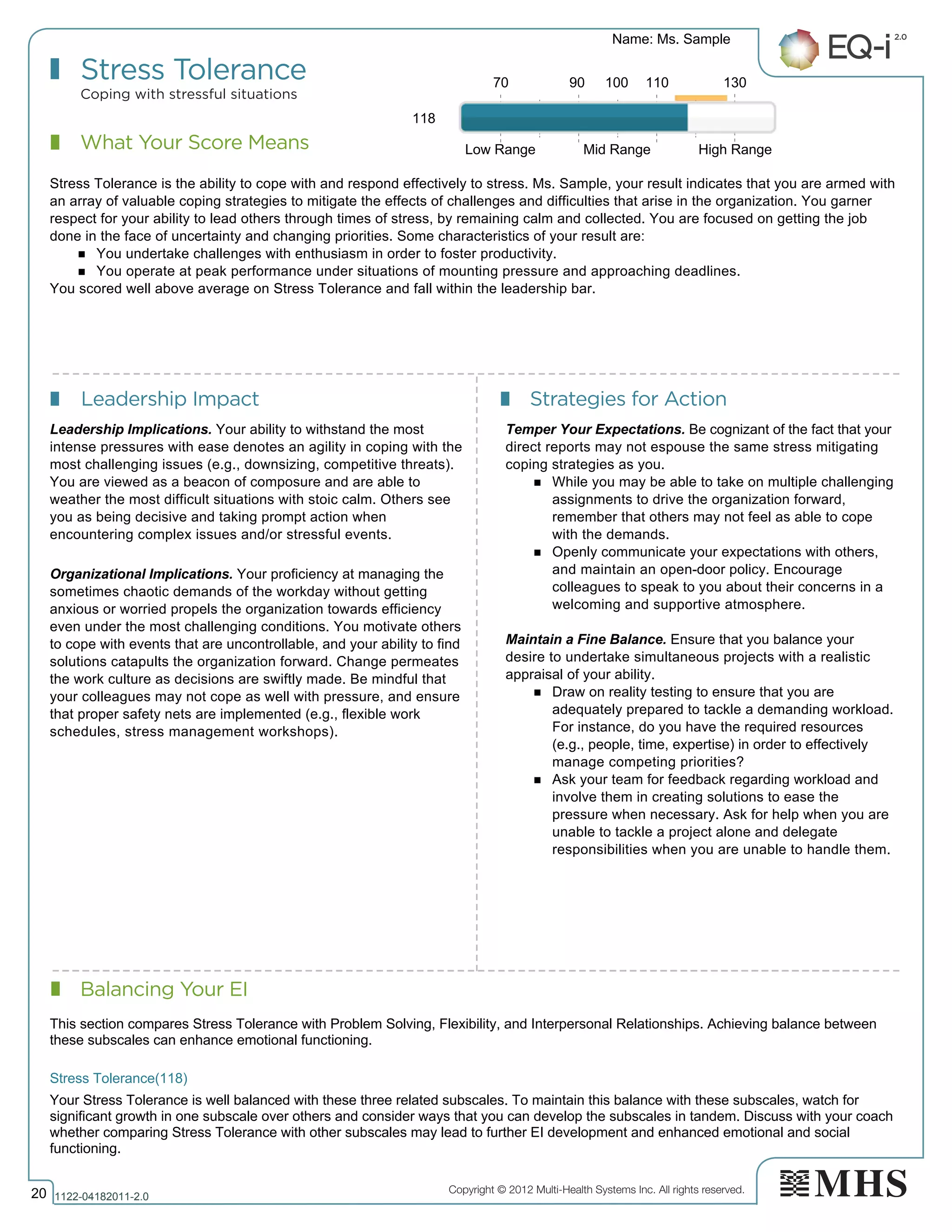 Copyright © 2012 Multi-Health Systems Inc. All rights reserved.
What Your Score Means
Stress Tolerance
Coping with stressful situations
Leadership Impact Strategies for Action
Balancing Your EI
Name: Ms. Sample
20 1122­04182011­2.0
118
Stress Tolerance is the ability to cope with and respond effectively to stress. Ms. Sample, your result indicates that you are armed with
an array of valuable coping strategies to mitigate the effects of challenges and difficulties that arise in the organization. You garner
respect for your ability to lead others through times of stress, by remaining calm and collected. You are focused on getting the job
done in the face of uncertainty and changing priorities. Some characteristics of your result are:
n You undertake challenges with enthusiasm in order to foster productivity.
n You operate at peak performance under situations of mounting pressure and approaching deadlines.
You scored well above average on Stress Tolerance and fall within the leadership bar.
Leadership Implications. Your ability to withstand the most
intense pressures with ease denotes an agility in coping with the
most challenging issues (e.g., downsizing, competitive threats).
You are viewed as a beacon of composure and are able to
weather the most difficult situations with stoic calm. Others see
you as being decisive and taking prompt action when
encountering complex issues and/or stressful events.
Organizational Implications. Your proficiency at managing the
sometimes chaotic demands of the workday without getting
anxious or worried propels the organization towards efficiency
even under the most challenging conditions. You motivate others
to cope with events that are uncontrollable, and your ability to find
solutions catapults the organization forward. Change permeates
the work culture as decisions are swiftly made. Be mindful that
your colleagues may not cope as well with pressure, and ensure
that proper safety nets are implemented (e.g., flexible work
schedules, stress management workshops).
Temper Your Expectations. Be cognizant of the fact that your
direct reports may not espouse the same stress mitigating
coping strategies as you.
n While you may be able to take on multiple challenging
assignments to drive the organization forward,
remember that others may not feel as able to cope
with the demands.
n Openly communicate your expectations with others,
and maintain an open-door policy. Encourage
colleagues to speak to you about their concerns in a
welcoming and supportive atmosphere.
Maintain a Fine Balance. Ensure that you balance your
desire to undertake simultaneous projects with a realistic
appraisal of your ability.
n Draw on reality testing to ensure that you are
adequately prepared to tackle a demanding workload.
For instance, do you have the required resources
(e.g., people, time, expertise) in order to effectively
manage competing priorities?
n Ask your team for feedback regarding workload and
involve them in creating solutions to ease the
pressure when necessary. Ask for help when you are
unable to tackle a project alone and delegate
responsibilities when you are unable to handle them.
70 90 100 110 130
Low Range Mid Range High Range
Stress Tolerance(118)  
This section compares Stress Tolerance with Problem Solving, Flexibility, and Interpersonal Relationships. Achieving balance between
these subscales can enhance emotional functioning.
Your Stress Tolerance is well balanced with these three related subscales. To maintain this balance with these subscales, watch for
significant growth in one subscale over others and consider ways that you can develop the subscales in tandem. Discuss with your coach
whether comparing Stress Tolerance with other subscales may lead to further EI development and enhanced emotional and social
functioning.
 
