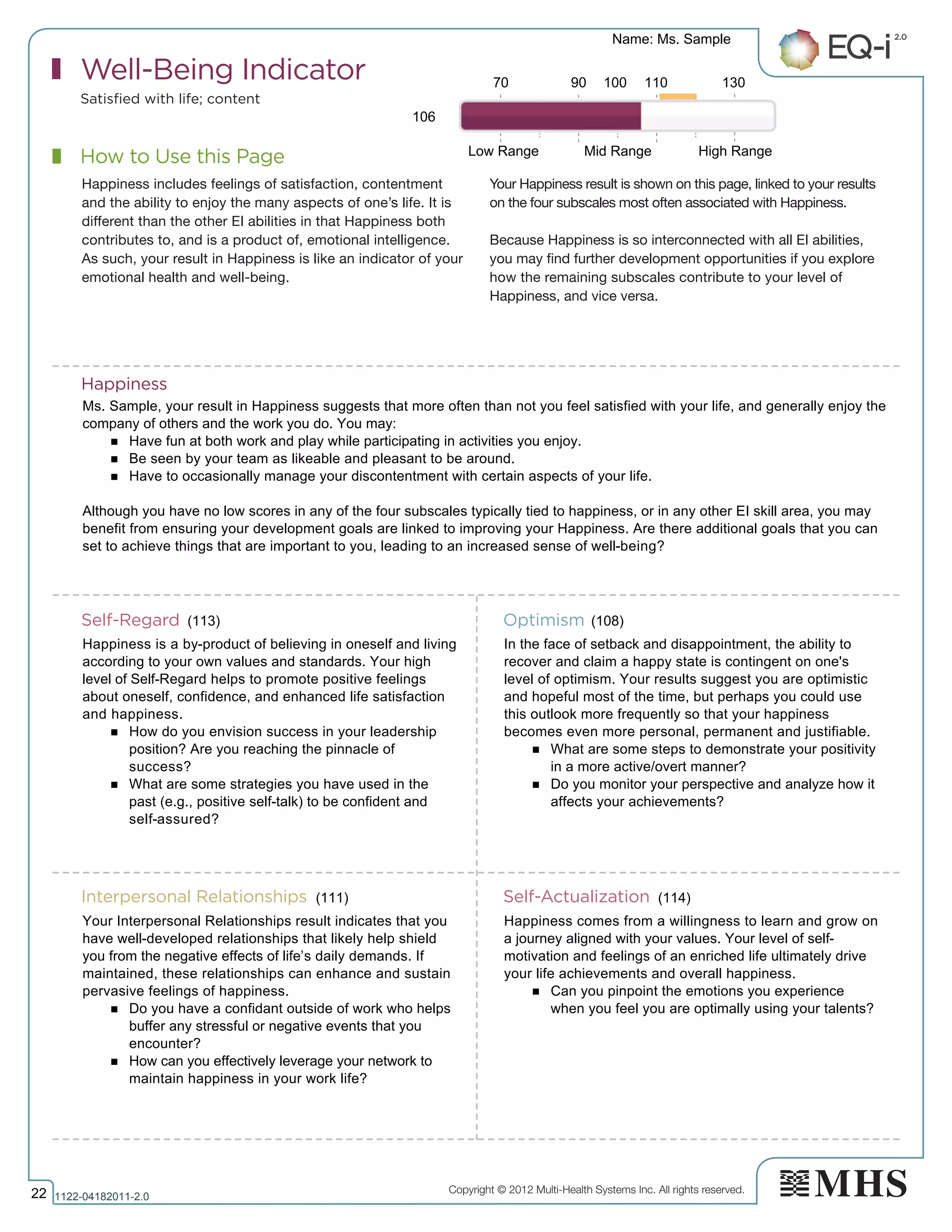 Copyright © 2012 Multi-Health Systems Inc. All rights reserved.
How to Use this Page
Well-Being Indicator
Satisfied with life; content
Happiness includes feelings of satisfaction, contentment
and the ability to enjoy the many aspects of one’s life. It is
different than the other EI abilities in that Happiness both
contributes to, and is a product of, emotional intelligence.
As such, your result in Happiness is like an indicator of your
emotional health and well-being.
Your Happiness result is shown on this page, linked to your results
on the four subscales most often associated with Happiness.
Because Happiness is so interconnected with all EI abilities,
you may find further development opportunities if you explore
how the remaining subscales contribute to your level of
Happiness, and vice versa.
Happiness
Self-Regard Optimism
Interpersonal Relationships Self-Actualization
106
70 90 100 110 130
Low Range Mid Range High Range
(113)
(114)
(108)
(111)
Name: Ms. Sample
22 1122­04182011­2.0
Ms. Sample, your result in Happiness suggests that more often than not you feel satisfied with your life, and generally enjoy the
company of others and the work you do. You may:
n Have fun at both work and play while participating in activities you enjoy.
n Be seen by your team as likeable and pleasant to be around.
n Have to occasionally manage your discontentment with certain aspects of your life.
Although you have no low scores in any of the four subscales typically tied to happiness, or in any other EI skill area, you may
benefit from ensuring your development goals are linked to improving your Happiness. Are there additional goals that you can
set to achieve things that are important to you, leading to an increased sense of well-being?
Happiness is a by-product of believing in oneself and living
according to your own values and standards. Your high
level of Self-Regard helps to promote positive feelings
about oneself, confidence, and enhanced life satisfaction
and happiness.
n How do you envision success in your leadership
position? Are you reaching the pinnacle of
success?
n What are some strategies you have used in the
past (e.g., positive self-talk) to be confident and
self-assured?
In the face of setback and disappointment, the ability to
recover and claim a happy state is contingent on one's
level of optimism. Your results suggest you are optimistic
and hopeful most of the time, but perhaps you could use
this outlook more frequently so that your happiness
becomes even more personal, permanent and justifiable.
n What are some steps to demonstrate your positivity
in a more active/overt manner?
n Do you monitor your perspective and analyze how it
affects your achievements?
Your Interpersonal Relationships result indicates that you
have well-developed relationships that likely help shield
you from the negative effects of life’s daily demands. If
maintained, these relationships can enhance and sustain
pervasive feelings of happiness.
n Do you have a confidant outside of work who helps
buffer any stressful or negative events that you
encounter?
n How can you effectively leverage your network to
maintain happiness in your work life?
Happiness comes from a willingness to learn and grow on
a journey aligned with your values. Your level of self-
motivation and feelings of an enriched life ultimately drive
your life achievements and overall happiness.
n Can you pinpoint the emotions you experience
when you feel you are optimally using your talents?
 