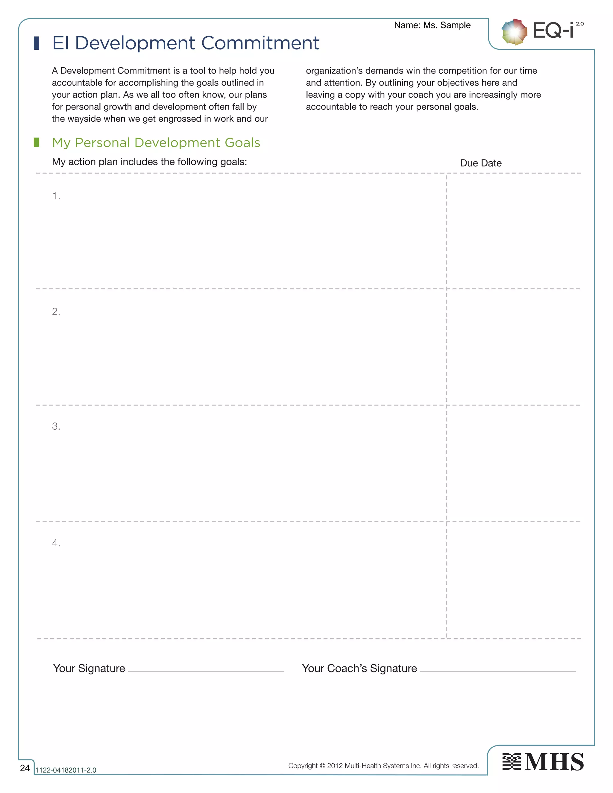Copyright © 2012 Multi-Health Systems Inc. All rights reserved.
Your Signature Your Coach’s Signature
My Personal Development Goals
My action plan includes the following goals: Due Date
1.
2.
3.
4.
EI Development Commitment
A Development Commitment is a tool to help hold you
accountable for accomplishing the goals outlined in
your action plan. As we all too often know, our plans
for personal growth and development often fall by
the wayside when we get engrossed in work and our
organization’s demands win the competition for our time
and attention. By outlining your objectives here and
leaving a copy with your coach you are increasingly more
accountable to reach your personal goals.
Name: Ms. Sample
24 1122­04182011­2.0
 