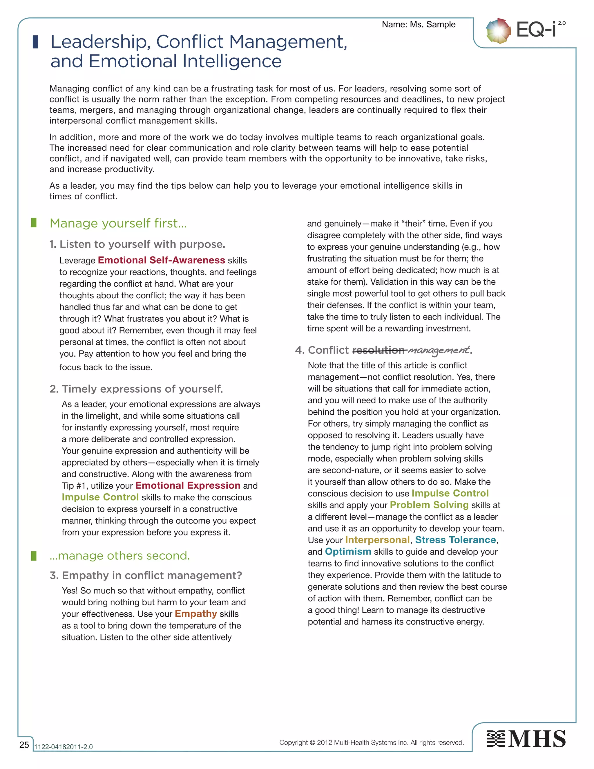 Copyright © 2012 Multi-Health Systems Inc. All rights reserved.
Managing conflict of any kind can be a frustrating task for most of us. For leaders, resolving some sort of
conflict is usually the norm rather than the exception. From competing resources and deadlines, to new project
teams, mergers, and managing through organizational change, leaders are continually required to flex their
interpersonal conflict management skills.
In addition, more and more of the work we do today involves multiple teams to reach organizational goals.
The increased need for clear communication and role clarity between teams will help to ease potential
conflict, and if navigated well, can provide team members with the opportunity to be innovative, take risks,
and increase productivity.
As a leader, you may find the tips below can help you to leverage your emotional intelligence skills in
times of conflict.
Manage yourself first…
1. Listen to yourself with purpose.
Leverage Emotional Self-Awareness skills
to recognize your reactions, thoughts, and feelings
regarding the conflict at hand. What are your
thoughts about the conflict; the way it has been
handled thus far and what can be done to get
through it? What frustrates you about it? What is
good about it? Remember, even though it may feel
personal at times, the conflict is often not about
you. Pay attention to how you feel and bring the
focus back to the issue.
2. Timely expressions of yourself.
As a leader, your emotional expressions are always
in the limelight, and while some situations call
for instantly expressing yourself, most require
a more deliberate and controlled expression.
Your genuine expression and authenticity will be
appreciated by others—especially when it is timely
and constructive. Along with the awareness from
Tip #1, utilize your Emotional Expression and
Impulse Control skills to make the conscious
decision to express yourself in a constructive
manner, thinking through the outcome you expect
from your expression before you express it.
…manage others second.
3. Empathy in conflict management?
Yes! So much so that without empathy, conflict
would bring nothing but harm to your team and
your effectiveness. Use your Empathy skills
as a tool to bring down the temperature of the
situation. Listen to the other side attentively
and genuinely—make it “their” time. Even if you
disagree completely with the other side, find ways
to express your genuine understanding (e.g., how
frustrating the situation must be for them; the
amount of effort being dedicated; how much is at
stake for them). Validation in this way can be the
single most powerful tool to get others to pull back
their defenses. If the conflict is within your team,
take the time to truly listen to each individual. The
time spent will be a rewarding investment.
4. Conflict resolution management.
Note that the title of this article is conflict
management—not conflict resolution. Yes, there
will be situations that call for immediate action,
and you will need to make use of the authority
behind the position you hold at your organization.
For others, try simply managing the conflict as
opposed to resolving it. Leaders usually have
the tendency to jump right into problem solving
mode, especially when problem solving skills
are second-nature, or it seems easier to solve
it yourself than allow others to do so. Make the
conscious decision to use Impulse Control
skills and apply your Problem Solving skills at
a different level—manage the conflict as a leader
and use it as an opportunity to develop your team.
Use your Interpersonal, Stress Tolerance,
and Optimism skills to guide and develop your
teams to find innovative solutions to the conflict
they experience. Provide them with the latitude to
generate solutions and then review the best course
of action with them. Remember, conflict can be
a good thing! Learn to manage its destructive
potential and harness its constructive energy.
Leadership, Conflict Management,
and Emotional Intelligence
Name: Ms. Sample
25 1122­04182011­2.0
 