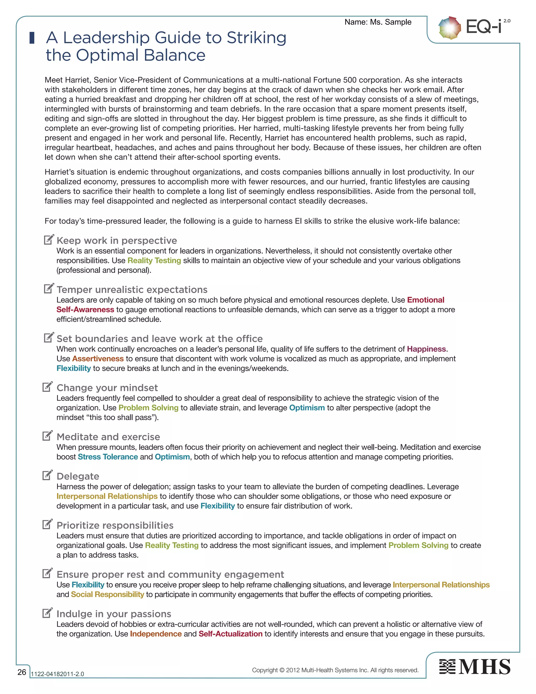 Copyright © 2012 Multi-Health Systems Inc. All rights reserved.
Meet Harriet, Senior Vice-President of Communications at a multi-national Fortune 500 corporation. As she interacts
with stakeholders in different time zones, her day begins at the crack of dawn when she checks her work email. After
eating a hurried breakfast and dropping her children off at school, the rest of her workday consists of a slew of meetings,
intermingled with bursts of brainstorming and team debriefs. In the rare occasion that a spare moment presents itself,
editing and sign-offs are slotted in throughout the day. Her biggest problem is time pressure, as she finds it difficult to
complete an ever-growing list of competing priorities. Her harried, multi-tasking lifestyle prevents her from being fully
present and engaged in her work and personal life. Recently, Harriet has encountered health problems, such as rapid,
irregular heartbeat, headaches, and aches and pains throughout her body. Because of these issues, her children are often
let down when she can’t attend their after-school sporting events.
Harriet’s situation is endemic throughout organizations, and costs companies billions annually in lost productivity. In our
globalized economy, pressures to accomplish more with fewer resources, and our hurried, frantic lifestyles are causing
leaders to sacrifice their health to complete a long list of seemingly endless responsibilities. Aside from the personal toll,
families may feel disappointed and neglected as interpersonal contact steadily decreases.
For today’s time-pressured leader, the following is a guide to harness EI skills to strike the elusive work-life balance:
Keep work in perspective
Work is an essential component for leaders in organizations. Nevertheless, it should not consistently overtake other
responsibilities. Use Reality Testing skills to maintain an objective view of your schedule and your various obligations
(professional and personal).
Temper unrealistic expectations
Leaders are only capable of taking on so much before physical and emotional resources deplete. Use Emotional
Self-Awareness to gauge emotional reactions to unfeasible demands, which can serve as a trigger to adopt a more
efficient/streamlined schedule.
Set boundaries and leave work at the office
When work continually encroaches on a leader’s personal life, quality of life suffers to the detriment of Happiness.
Use Assertiveness to ensure that discontent with work volume is vocalized as much as appropriate, and implement
Flexibility to secure breaks at lunch and in the evenings/weekends.
Change your mindset
Leaders frequently feel compelled to shoulder a great deal of responsibility to achieve the strategic vision of the
organization. Use Problem Solving to alleviate strain, and leverage Optimism to alter perspective (adopt the
mindset “this too shall pass”).
Meditate and exercise
When pressure mounts, leaders often focus their priority on achievement and neglect their well-being. Meditation and exercise
boost Stress Tolerance and Optimism, both of which help you to refocus attention and manage competing priorities.
Delegate
Harness the power of delegation; assign tasks to your team to alleviate the burden of competing deadlines. Leverage
Interpersonal Relationships to identify those who can shoulder some obligations, or those who need exposure or
development in a particular task, and use Flexibility to ensure fair distribution of work.
Prioritize responsibilities
Leaders must ensure that duties are prioritized according to importance, and tackle obligations in order of impact on
organizational goals. Use Reality Testing to address the most significant issues, and implement Problem Solving to create
a plan to address tasks.
Ensure proper rest and community engagement
Use Flexibility to ensure you receive proper sleep to help reframe challenging situations, and leverage Interpersonal Relationships
and Social Responsibility to participate in community engagements that buffer the effects of competing priorities.
Indulge in your passions
Leaders devoid of hobbies or extra-curricular activities are not well-rounded, which can prevent a holistic or alternative view of
the organization. Use Independence and Self-Actualization to identify interests and ensure that you engage in these pursuits.
A Leadership Guide to Striking
the Optimal Balance
V
V
V
V
V
V
V
V
V
Name: Ms. Sample
26 1122­04182011­2.0
 