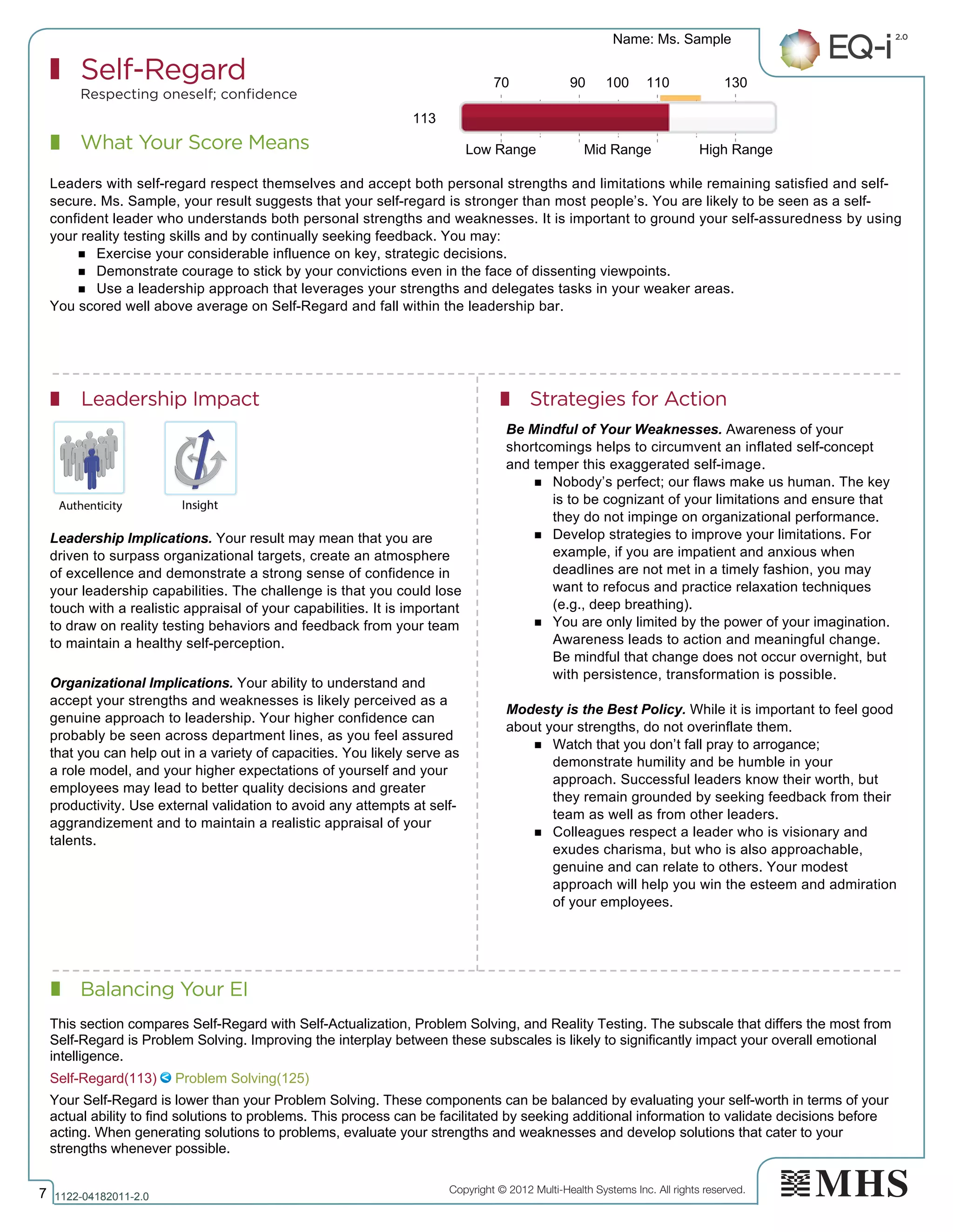 Copyright © 2012 Multi-Health Systems Inc. All rights reserved.
What Your Score Means
Self-Regard
Respecting oneself; confidence
Balancing Your EI
Leadership Impact Strategies for Action
Name: Ms. Sample
7 1122­04182011­2.0
113
Leaders with self-regard respect themselves and accept both personal strengths and limitations while remaining satisfied and self-
secure. Ms. Sample, your result suggests that your self-regard is stronger than most people’s. You are likely to be seen as a self-
confident leader who understands both personal strengths and weaknesses. It is important to ground your self-assuredness by using
your reality testing skills and by continually seeking feedback. You may:
n Exercise your considerable influence on key, strategic decisions.
n Demonstrate courage to stick by your convictions even in the face of dissenting viewpoints.
n Use a leadership approach that leverages your strengths and delegates tasks in your weaker areas.
You scored well above average on Self-Regard and fall within the leadership bar.
Leadership Implications. Your result may mean that you are
driven to surpass organizational targets, create an atmosphere
of excellence and demonstrate a strong sense of confidence in
your leadership capabilities. The challenge is that you could lose
touch with a realistic appraisal of your capabilities. It is important
to draw on reality testing behaviors and feedback from your team
to maintain a healthy self-perception.
Organizational Implications. Your ability to understand and
accept your strengths and weaknesses is likely perceived as a
genuine approach to leadership. Your higher confidence can
probably be seen across department lines, as you feel assured
that you can help out in a variety of capacities. You likely serve as
a role model, and your higher expectations of yourself and your
employees may lead to better quality decisions and greater
productivity. Use external validation to avoid any attempts at self-
aggrandizement and to maintain a realistic appraisal of your
talents.
Be Mindful of Your Weaknesses. Awareness of your
shortcomings helps to circumvent an inflated self-concept
and temper this exaggerated self-image.
n Nobody’s perfect; our flaws make us human. The key
is to be cognizant of your limitations and ensure that
they do not impinge on organizational performance.
n Develop strategies to improve your limitations. For
example, if you are impatient and anxious when
deadlines are not met in a timely fashion, you may
want to refocus and practice relaxation techniques
(e.g., deep breathing).
n You are only limited by the power of your imagination.
Awareness leads to action and meaningful change.
Be mindful that change does not occur overnight, but
with persistence, transformation is possible.
Modesty is the Best Policy. While it is important to feel good
about your strengths, do not overinflate them.
n Watch that you don’t fall pray to arrogance;
demonstrate humility and be humble in your
approach. Successful leaders know their worth, but
they remain grounded by seeking feedback from their
team as well as from other leaders.
n Colleagues respect a leader who is visionary and
exudes charisma, but who is also approachable,
genuine and can relate to others. Your modest
approach will help you win the esteem and admiration
of your employees.
70 90 100 110 130
Low Range Mid Range High Range
Self­Regard(113)   Problem Solving(125)
This section compares Self­Regard with Self­Actualization, Problem Solving, and Reality Testing. The subscale that differs the most from
Self­Regard is Problem Solving. Improving the interplay between these subscales is likely to significantly impact your overall emotional
intelligence.
Your Self­Regard is lower than your Problem Solving. These components can be balanced by evaluating your self­worth in terms of your
actual ability to find solutions to problems. This process can be facilitated by seeking additional information to validate decisions before
acting. When generating solutions to problems, evaluate your strengths and weaknesses and develop solutions that cater to your
strengths whenever possible.
 