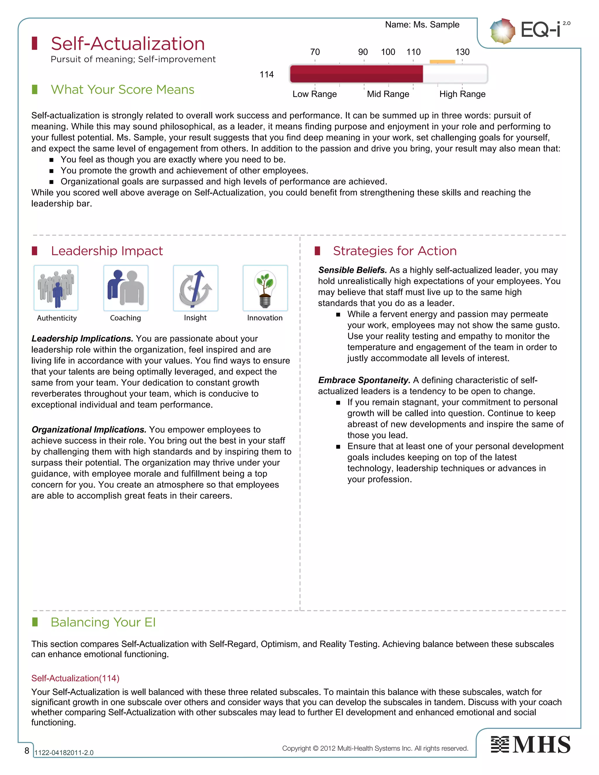 Copyright © 2012 Multi-Health Systems Inc. All rights reserved.
What Your Score Means
Self-Actualization
Pursuit of meaning; Self-improvement
Leadership Impact Strategies for Action
Balancing Your EI
Name: Ms. Sample
8 1122­04182011­2.0
114
Self-actualization is strongly related to overall work success and performance. It can be summed up in three words: pursuit of
meaning. While this may sound philosophical, as a leader, it means finding purpose and enjoyment in your role and performing to
your fullest potential. Ms. Sample, your result suggests that you find deep meaning in your work, set challenging goals for yourself,
and expect the same level of engagement from others. In addition to the passion and drive you bring, your result may also mean that:
n You feel as though you are exactly where you need to be.
n You promote the growth and achievement of other employees.
n Organizational goals are surpassed and high levels of performance are achieved.
While you scored well above average on Self-Actualization, you could benefit from strengthening these skills and reaching the
leadership bar.
Leadership Implications. You are passionate about your
leadership role within the organization, feel inspired and are
living life in accordance with your values. You find ways to ensure
that your talents are being optimally leveraged, and expect the
same from your team. Your dedication to constant growth
reverberates throughout your team, which is conducive to
exceptional individual and team performance.
Organizational Implications. You empower employees to
achieve success in their role. You bring out the best in your staff
by challenging them with high standards and by inspiring them to
surpass their potential. The organization may thrive under your
guidance, with employee morale and fulfillment being a top
concern for you. You create an atmosphere so that employees
are able to accomplish great feats in their careers.
Sensible Beliefs. As a highly self-actualized leader, you may
hold unrealistically high expectations of your employees. You
may believe that staff must live up to the same high
standards that you do as a leader.
n While a fervent energy and passion may permeate
your work, employees may not show the same gusto.
Use your reality testing and empathy to monitor the
temperature and engagement of the team in order to
justly accommodate all levels of interest.
Embrace Spontaneity. A defining characteristic of self-
actualized leaders is a tendency to be open to change.
n If you remain stagnant, your commitment to personal
growth will be called into question. Continue to keep
abreast of new developments and inspire the same of
those you lead.
n Ensure that at least one of your personal development
goals includes keeping on top of the latest
technology, leadership techniques or advances in
your profession.
70 90 100 110 130
Low Range Mid Range High Range
Self­Actualization(114)  
This section compares Self­Actualization with Self­Regard, Optimism, and Reality Testing. Achieving balance between these subscales
can enhance emotional functioning.
Your Self­Actualization is well balanced with these three related subscales. To maintain this balance with these subscales, watch for
significant growth in one subscale over others and consider ways that you can develop the subscales in tandem. Discuss with your coach
whether comparing Self­Actualization with other subscales may lead to further EI development and enhanced emotional and social
functioning.
 