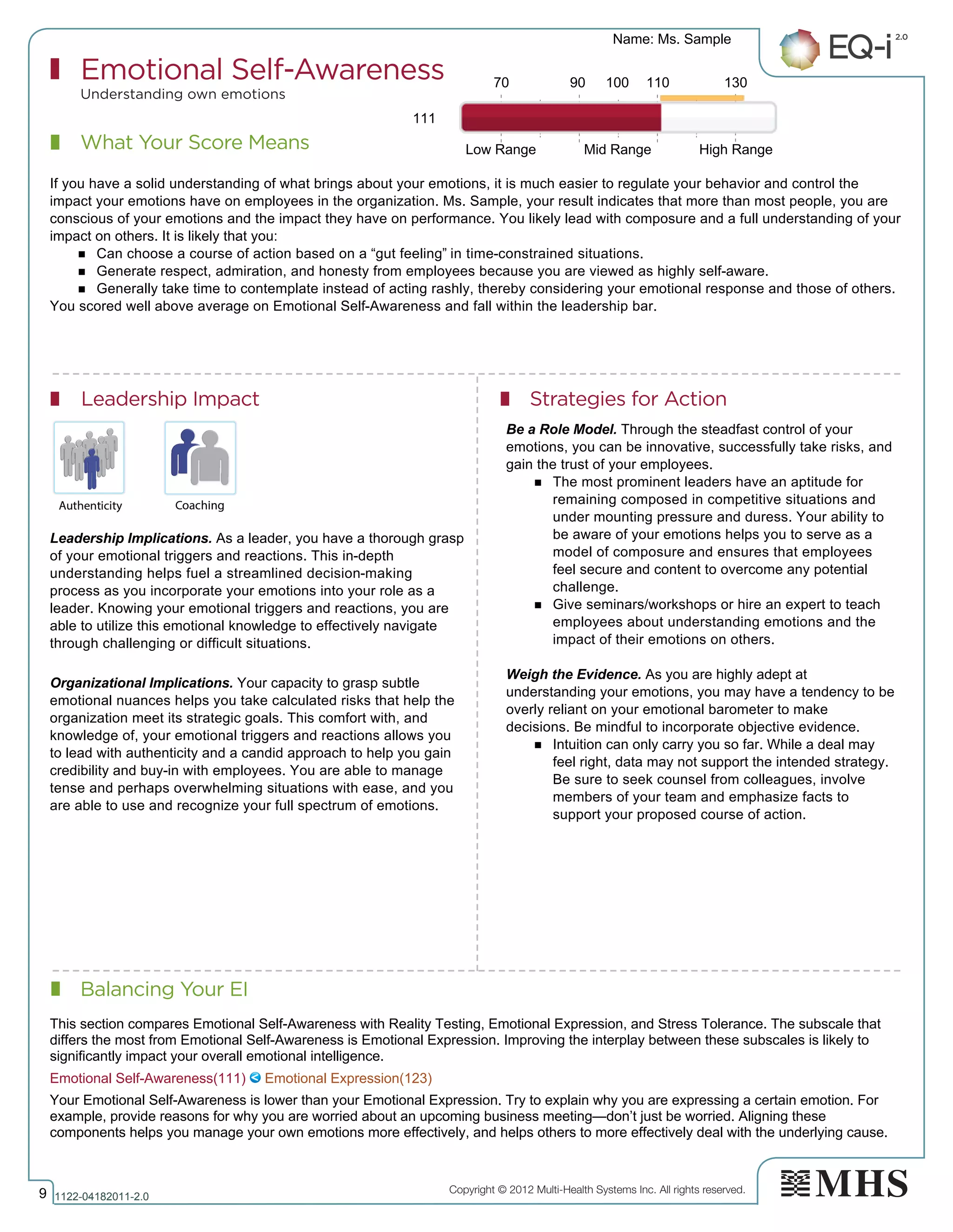 Copyright © 2012 Multi-Health Systems Inc. All rights reserved.
What Your Score Means
Emotional Self-Awareness
Understanding own emotions
Leadership Impact Strategies for Action
Balancing Your EI
Name: Ms. Sample
9 1122­04182011­2.0
111
If you have a solid understanding of what brings about your emotions, it is much easier to regulate your behavior and control the
impact your emotions have on employees in the organization. Ms. Sample, your result indicates that more than most people, you are
conscious of your emotions and the impact they have on performance. You likely lead with composure and a full understanding of your
impact on others. It is likely that you:
n Can choose a course of action based on a “gut feeling” in time-constrained situations.
n Generate respect, admiration, and honesty from employees because you are viewed as highly self-aware.
n Generally take time to contemplate instead of acting rashly, thereby considering your emotional response and those of others.
You scored well above average on Emotional Self-Awareness and fall within the leadership bar.
Leadership Implications. As a leader, you have a thorough grasp
of your emotional triggers and reactions. This in-depth
understanding helps fuel a streamlined decision-making
process as you incorporate your emotions into your role as a
leader. Knowing your emotional triggers and reactions, you are
able to utilize this emotional knowledge to effectively navigate
through challenging or difficult situations.
Organizational Implications. Your capacity to grasp subtle
emotional nuances helps you take calculated risks that help the
organization meet its strategic goals. This comfort with, and
knowledge of, your emotional triggers and reactions allows you
to lead with authenticity and a candid approach to help you gain
credibility and buy-in with employees. You are able to manage
tense and perhaps overwhelming situations with ease, and you
are able to use and recognize your full spectrum of emotions.
Be a Role Model. Through the steadfast control of your
emotions, you can be innovative, successfully take risks, and
gain the trust of your employees.
n The most prominent leaders have an aptitude for
remaining composed in competitive situations and
under mounting pressure and duress. Your ability to
be aware of your emotions helps you to serve as a
model of composure and ensures that employees
feel secure and content to overcome any potential
challenge.
n Give seminars/workshops or hire an expert to teach
employees about understanding emotions and the
impact of their emotions on others.
Weigh the Evidence. As you are highly adept at
understanding your emotions, you may have a tendency to be
overly reliant on your emotional barometer to make
decisions. Be mindful to incorporate objective evidence.
n Intuition can only carry you so far. While a deal may
feel right, data may not support the intended strategy.
Be sure to seek counsel from colleagues, involve
members of your team and emphasize facts to
support your proposed course of action.
70 90 100 110 130
Low Range Mid Range High Range
Emotional Self­Awareness(111)   Emotional Expression(123)
This section compares Emotional Self­Awareness with Reality Testing, Emotional Expression, and Stress Tolerance. The subscale that
differs the most from Emotional Self­Awareness is Emotional Expression. Improving the interplay between these subscales is likely to
significantly impact your overall emotional intelligence.
Your Emotional Self­Awareness is lower than your Emotional Expression. Try to explain why you are expressing a certain emotion. For
example, provide reasons for why you are worried about an upcoming business meeting—don’t just be worried. Aligning these
components helps you manage your own emotions more effectively, and helps others to more effectively deal with the underlying cause. 
 