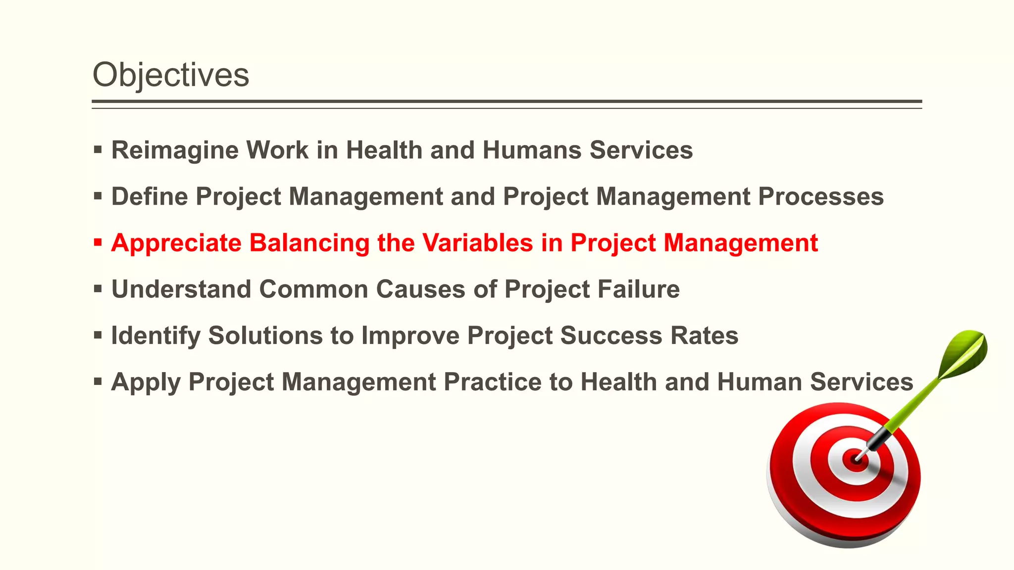 Objectives
 Reimagine Work in Health and Humans Services
 Define Project Management and Project Management Processes
 Appreciate Balancing the Variables in Project Management
 Understand Common Causes of Project Failure
 Identify Solutions to Improve Project Success Rates
 Apply Project Management Practice to Health and Human Services
 