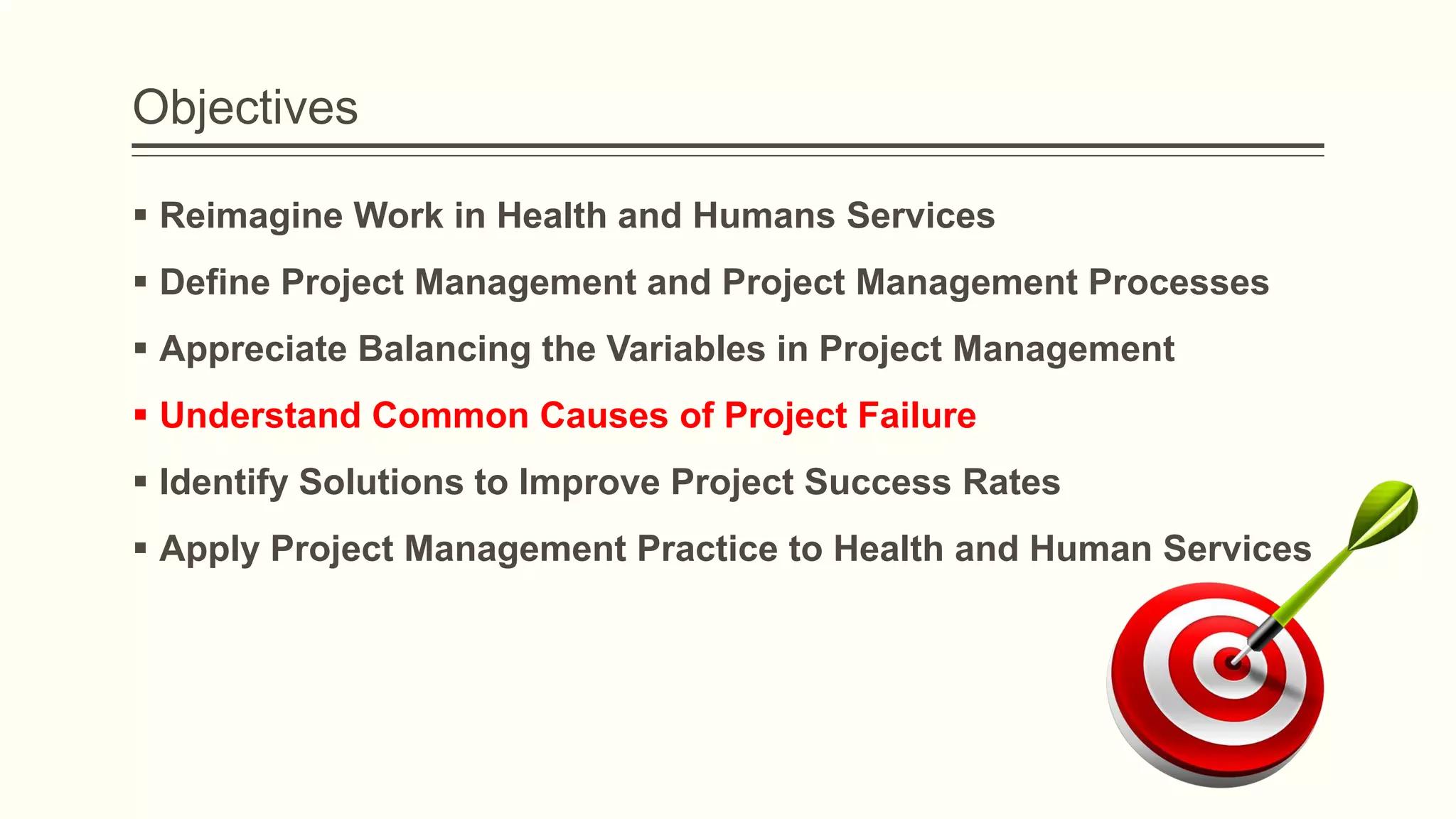 Objectives
 Reimagine Work in Health and Humans Services
 Define Project Management and Project Management Processes
 Appreciate Balancing the Variables in Project Management
 Understand Common Causes of Project Failure
 Identify Solutions to Improve Project Success Rates
 Apply Project Management Practice to Health and Human Services
 