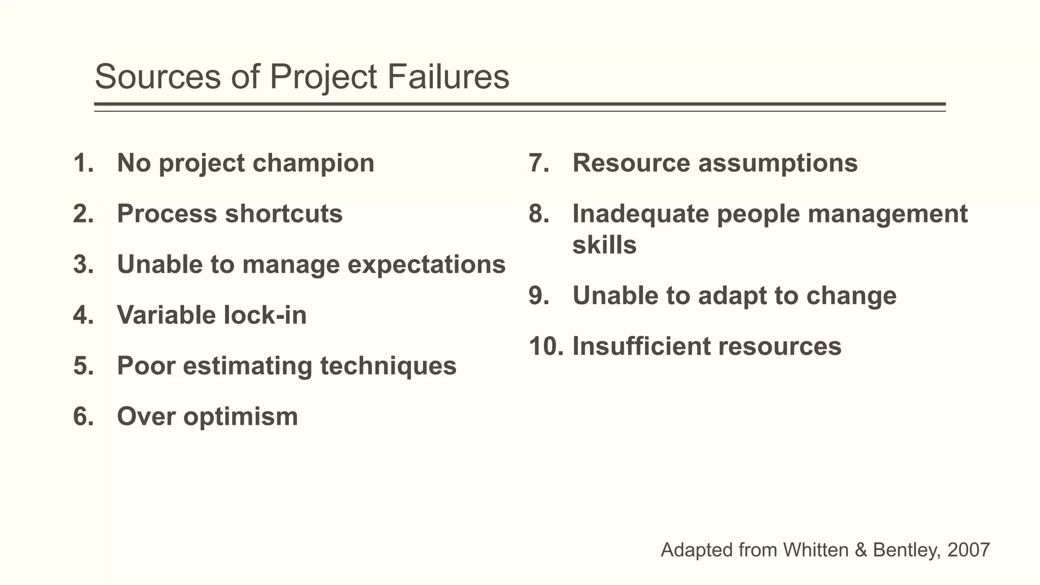 Sources of Project Failures
1. No project champion
2. Process shortcuts
3. Unable to manage expectations
4. Variable lock-in
5. Poor estimating techniques
6. Over optimism
7. Resource assumptions
8. Inadequate people management
skills
9. Unable to adapt to change
10. Insufficient resources
Adapted from Whitten & Bentley, 2007
 