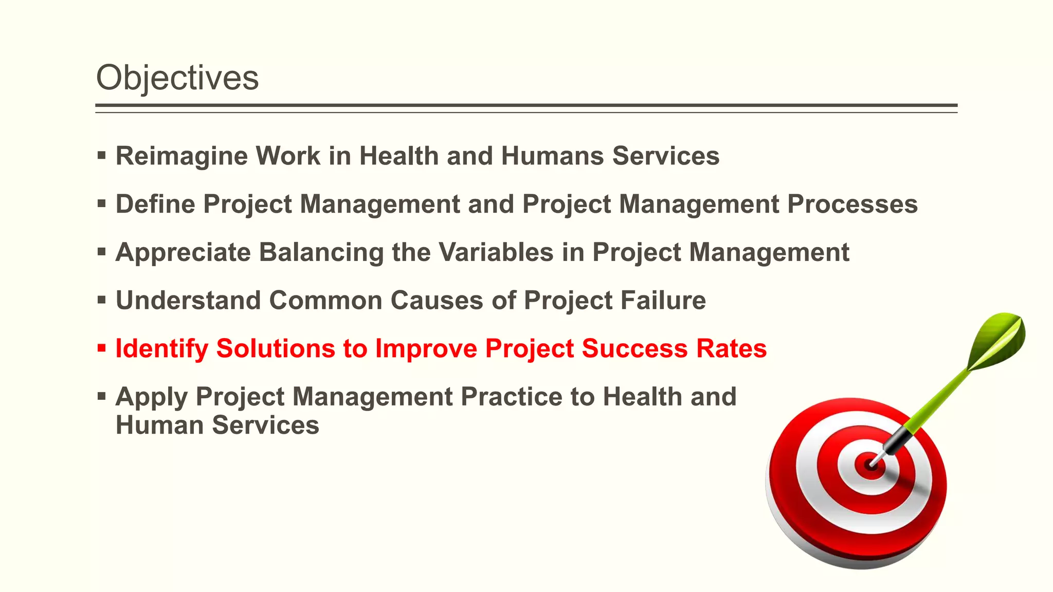 Objectives
 Reimagine Work in Health and Humans Services
 Define Project Management and Project Management Processes
 Appreciate Balancing the Variables in Project Management
 Understand Common Causes of Project Failure
 Identify Solutions to Improve Project Success Rates
 Apply Project Management Practice to Health and
Human Services
 