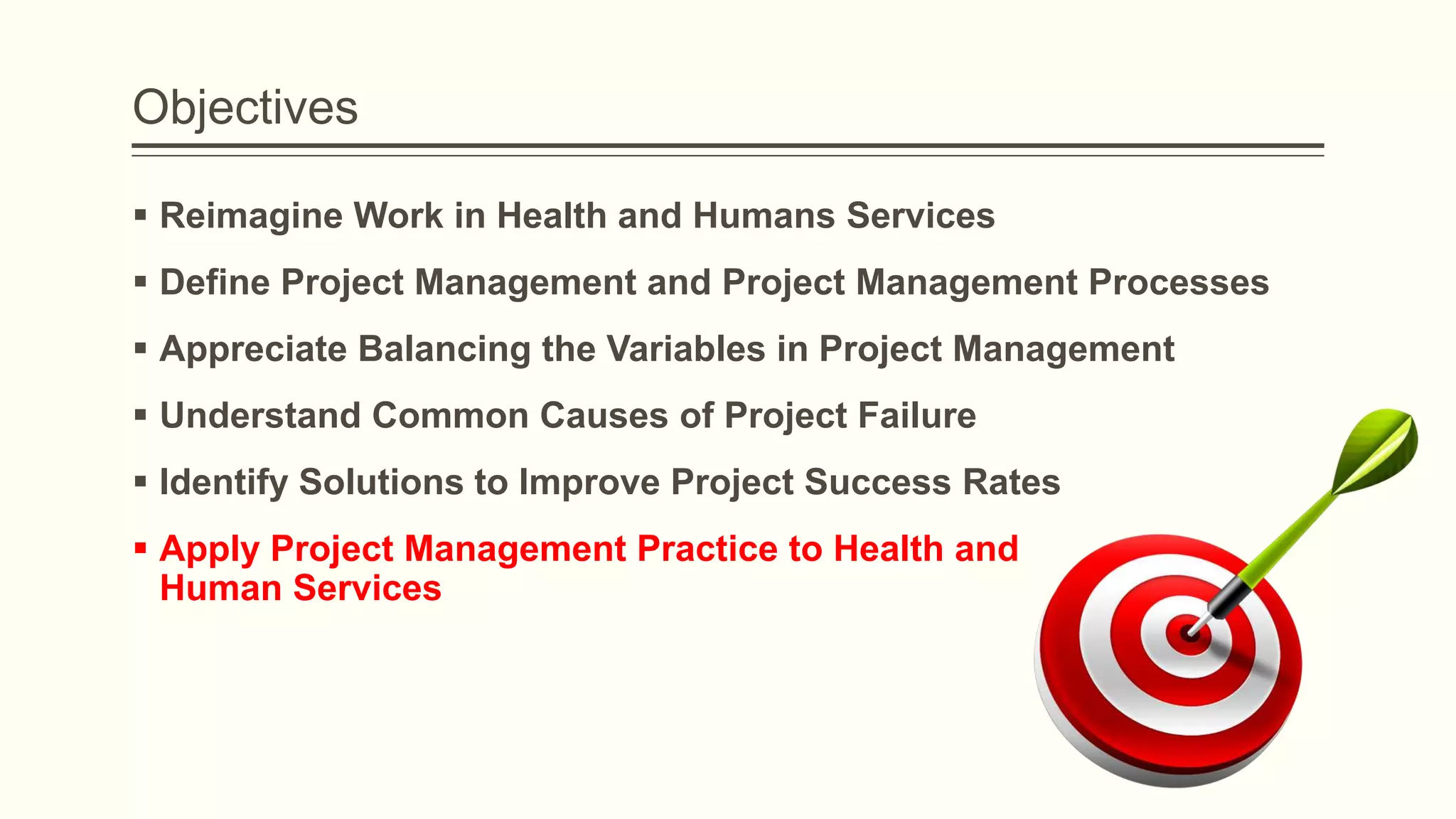 Objectives
 Reimagine Work in Health and Humans Services
 Define Project Management and Project Management Processes
 Appreciate Balancing the Variables in Project Management
 Understand Common Causes of Project Failure
 Identify Solutions to Improve Project Success Rates
 Apply Project Management Practice to Health and
Human Services
 