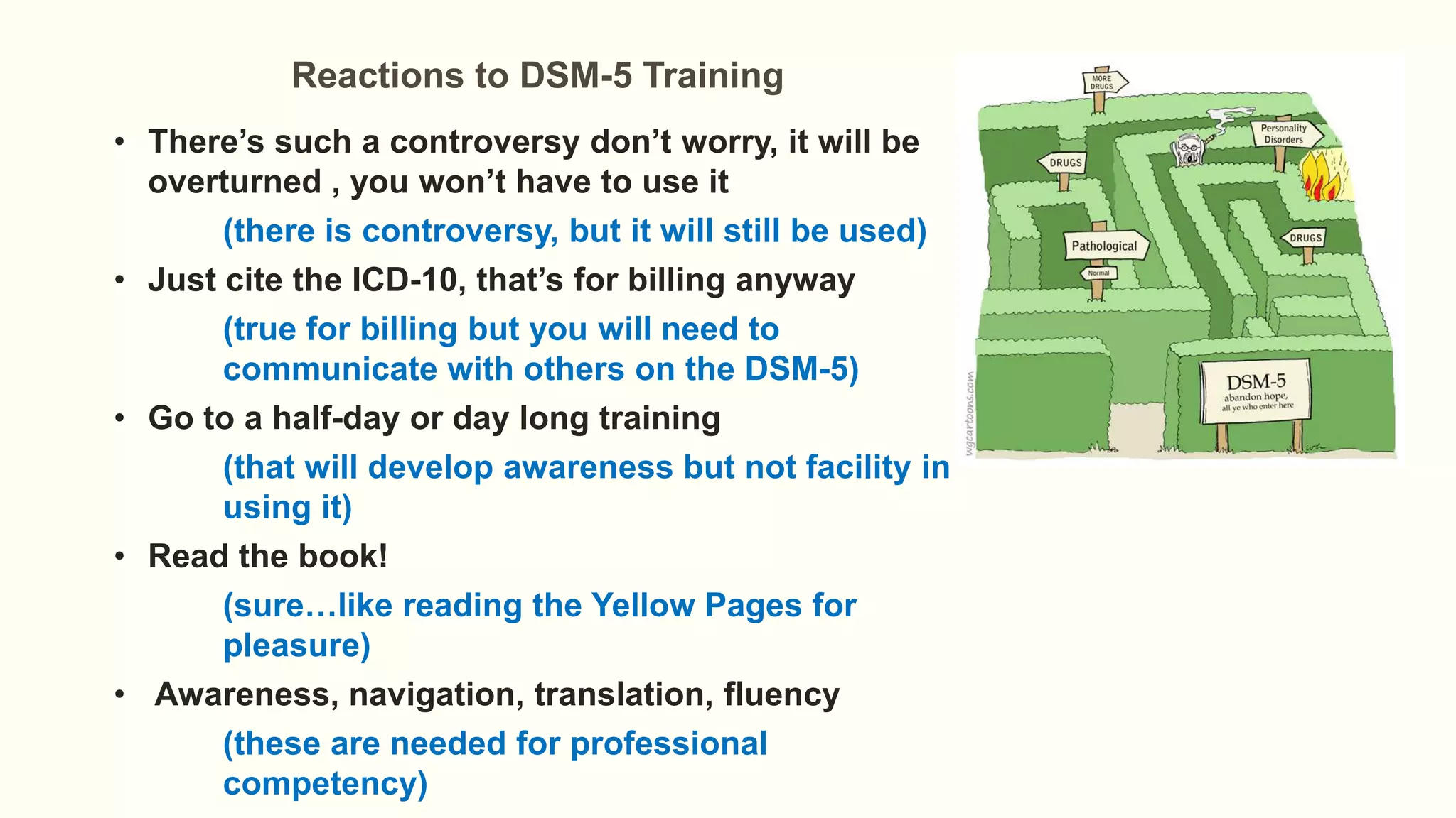 Reactions to DSM-5 Training
• There’s such a controversy don’t worry, it will be
overturned , you won’t have to use it
(there is controversy, but it will still be used)
• Just cite the ICD-10, that’s for billing anyway
(true for billing but you will need to
communicate with others on the DSM-5)
• Go to a half-day or day long training
(that will develop awareness but not facility in
using it)
• Read the book!
(sure…like reading the Yellow Pages for
pleasure)
• Awareness, navigation, translation, fluency
(these are needed for professional
competency)
 