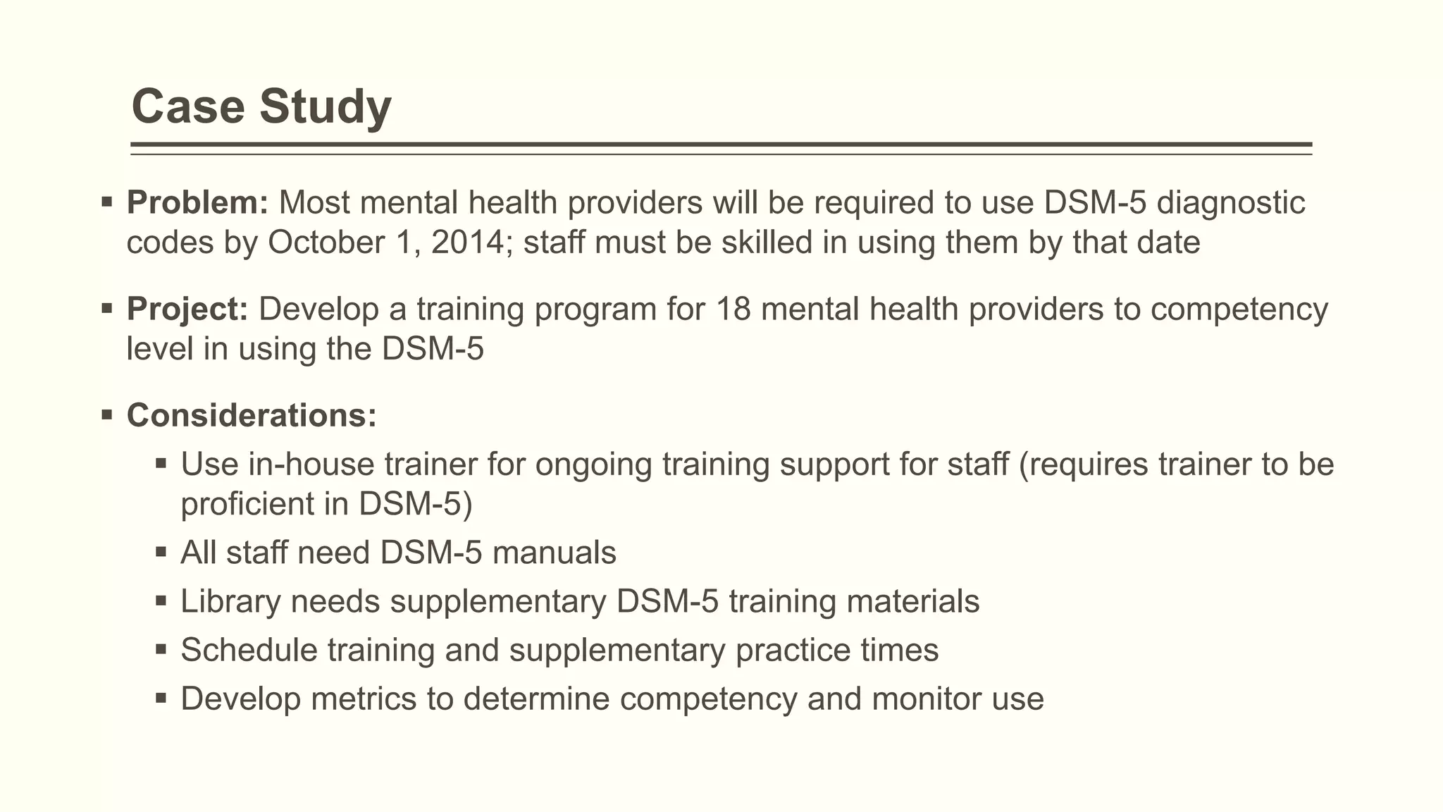 Case Study
 Problem: Most mental health providers will be required to use DSM-5 diagnostic
codes by October 1, 2014; staff must be skilled in using them by that date
 Project: Develop a training program for 18 mental health providers to competency
level in using the DSM-5
 Considerations:
 Use in-house trainer for ongoing training support for staff (requires trainer to be
proficient in DSM-5)
 All staff need DSM-5 manuals
 Library needs supplementary DSM-5 training materials
 Schedule training and supplementary practice times
 Develop metrics to determine competency and monitor use
 
