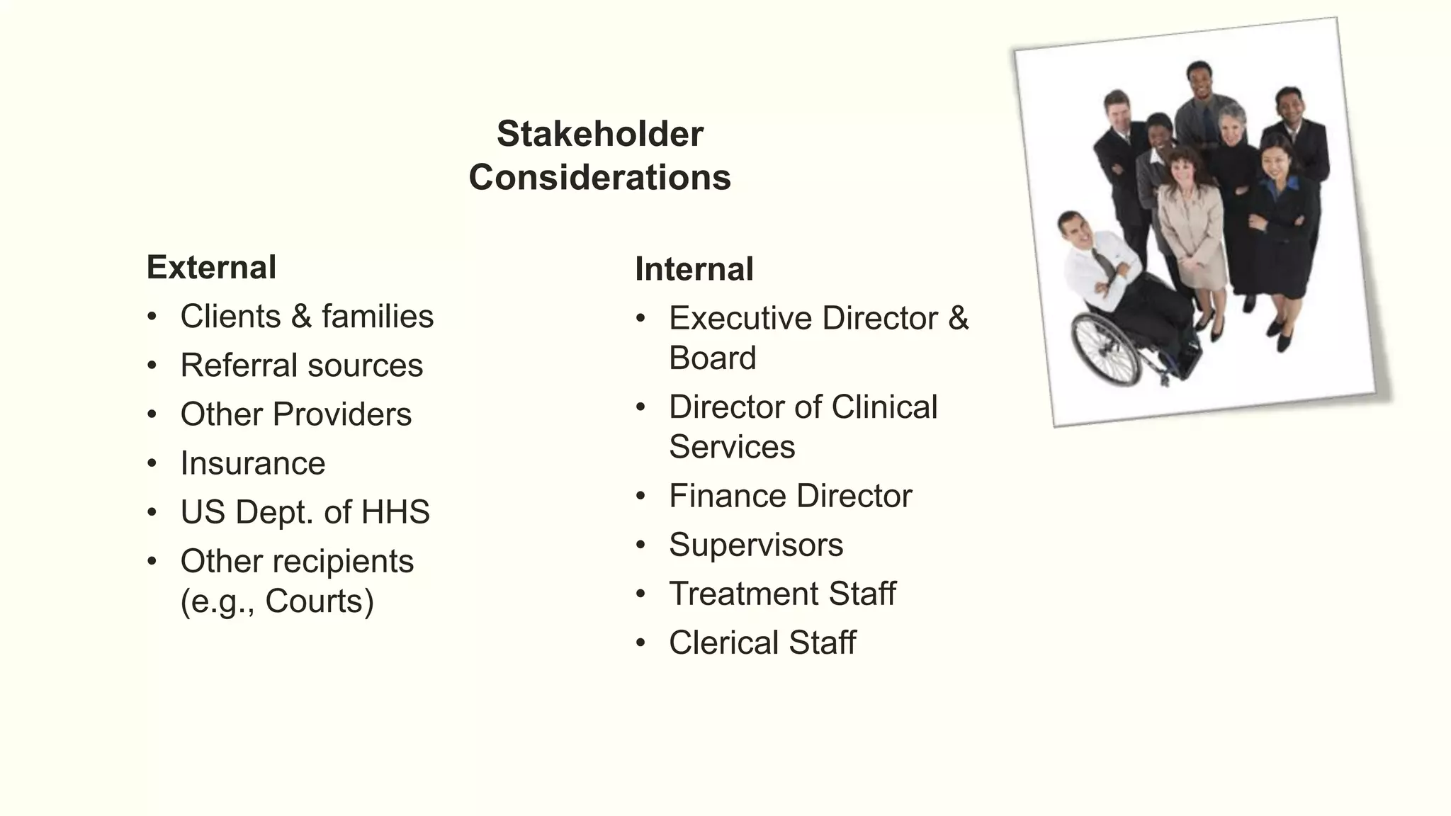 Stakeholder
Considerations
External
• Clients & families
• Referral sources
• Other Providers
• Insurance
• US Dept. of HHS
• Other recipients
(e.g., Courts)
Internal
• Executive Director &
Board
• Director of Clinical
Services
• Finance Director
• Supervisors
• Treatment Staff
• Clerical Staff
 